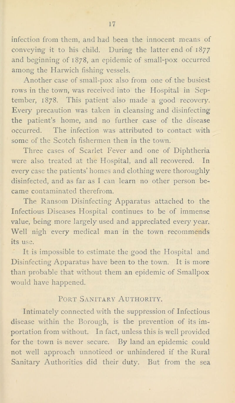 infection from them, and had been the innocent means of conveying it to his child. During the latter end of 1877 and beginning of 1878, an epidemic of small-pox occurred among the Harwich fishing vessels. Another case of small-pox also from one of the busiest rows in the town, was received into the Hospital in Sep- tember, 1878. This patient also made a good recovery. Every precaution was taken in cleansing and disinfecting the patient’s home, and no further case of the disease occurred. The infection was attributed to contact with some of the Scotch fishermen then in the town. Three cases of Scarlet Fever and one of Diphtheria were also treated at the Hospital, and all recovered. In every case the patients’ homes and clothing were thoroughly disinfected, and as far as I can learn no other person be- came contaminated therefrom. The Ransom Disinfecting Apparatus attached to the Infectious Diseases Hospital continues to be of immense value, being more largely used and appreciated every year. Well nigh every medical man in the town recommends its use. It is impossible to estimate the good the Hospital and Disinfecting Apparatus have been to the town. It is more than probable that without them an epidemic of Smallpox would have happened. Port Sanitary Authority. Intimately connected with the suppression of Infectious disease within the Borough, is the prevention of its im- portation from without. In fact, unless this is well provided for the town is never secure. By land an epidemic could not well approach unnoticed or unhindered if the Rural Sanitary Authorities did their duty. But from the sea