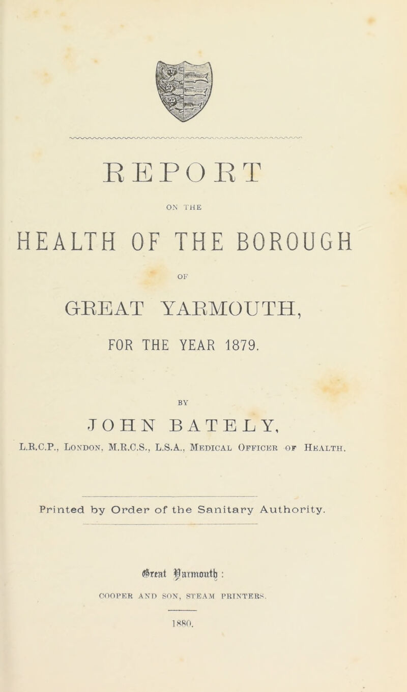 REPORT ON THE HEALTH OF THE BOROUGH OF GREAT YARMOUTH, FOR THE YEAR 1879. JOHN BATELY, L.R.C.P., London. M.R.C.S., L.S.A.. Medical Officer of Health. Printed by Order of the Sanitary Authority. (terent $ armoutb : COOPER AND SON, STEAM PRINTERS. 1880.