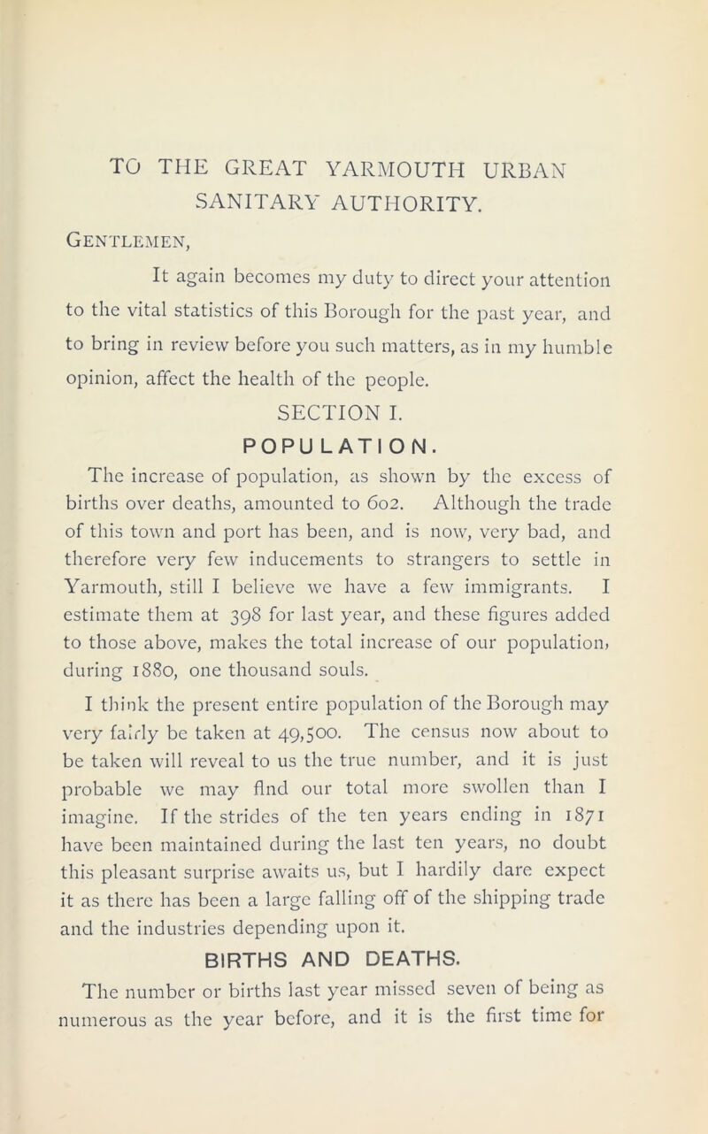 TO THE GREAT YARMOUTH URBAN SANITARY AUTHORITY. Gentlemen, It again becomes my duty to direct your attention to the vital statistics of this Borough for the past year, and to bring in review before you such matters, as in my humble opinion, affect the health of the people. SECTION I. POPULATION. The increase of population, as shown by the excess of births over deaths, amounted to 602. Although the trade of this town and port has been, and is now, very bad, and therefore very few inducements to strangers to settle in Yarmouth, still I believe we have a few immigrants. I estimate them at 398 for last year, and these figures added to those above, makes the total increase of our population, during 1880, one thousand souls. I think the present entire population of the Borough may very fairly be taken at 49,500. The census now about to be taken will reveal to us the true number, and it is just probable we may find our total more swollen than I imagine. If the strides of the ten years ending in 1871 have been maintained during the last ten years, no doubt this pleasant surprise awaits us, but I hardily dare expect it as there has been a large falling off of the shipping trade and the industries depending upon it. BIRTHS AND DEATHS. The number or births last year missed seven of being as numerous as the year before, and it is the first time for