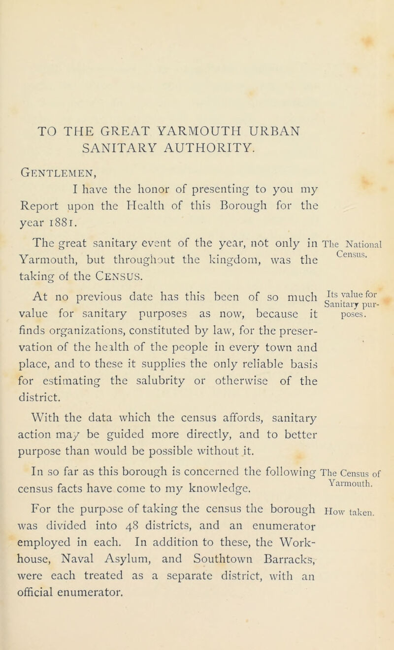 TO THE GREAT YARMOUTH URBAN SANITARY AUTHORITY. Gentlemen, I have the honor of presenting to you my Report upon the Health of this Borough for the year 1881. The great sanitary event of the year, not only in The National # C C11SII s Yarmouth, but throughout the kingdom, was the taking of the CENSUS. At no previous date has this been of so much Its value for Sanitary pur- value for sanitary purposes as now, because it poses, finds organizations, constituted by law, for the preser- vation of the health of the people in every town and place, and to these it supplies the only reliable basis for estimating the salubrity or otherwise of the district. With the data which the census affords, sanitary action may be guided more directly, and to better purpose than would be possible without it. In so far as this borough is concerned the following The Census of census facts have come to my knowledge. aimouth. For the purpose of taking the census the borough How taken, was divided into 48 districts, and an enumerator employed in each. In addition to these, the Work- house, Naval Asylum, and Southtown Barracks, were each treated as a separate district, with an official enumerator.