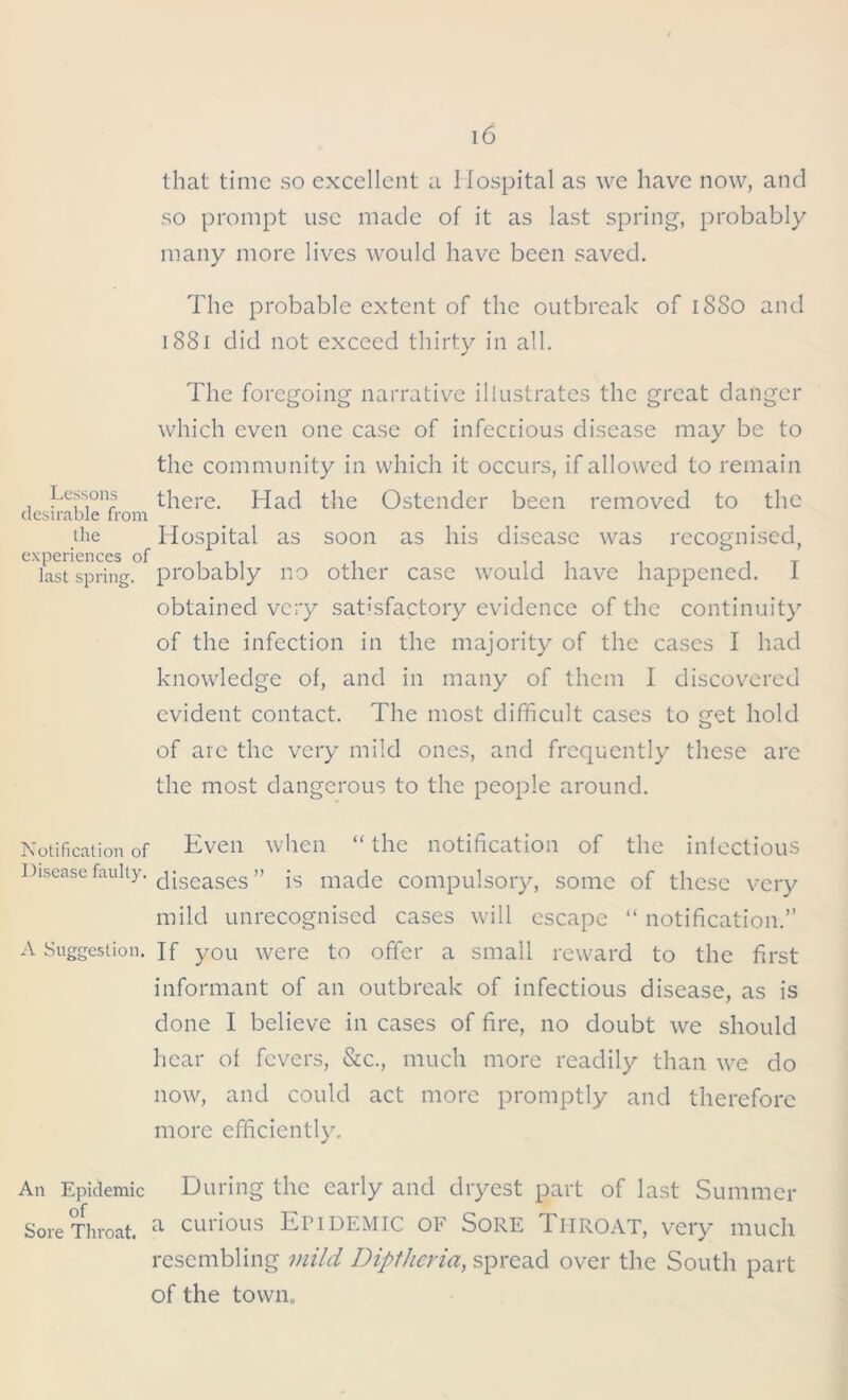 that time so excellent a Hospital as we have now, and so prompt use made of it as last spring, probably many more lives would have been saved. The probable extent of the outbreak of 18S0 and 1881 did not exceed thirty in all. The foregoing narrative illustrates the great danger which even one case of infectious disease may be to the community in which it occurs, if allowed to remain Lessons there. Had the Ostender been removed to the desirable from the Hospital as soon as his disease was recognised, experiences of , , . , , , , _ last spring, probably no other case would have happened. 1 obtained very satisfactory evidence of the continuity of the infection in the majority of the cases I had knowledge of, and in many of them I discovered evident contact. The most difficult cases to get hold of arc the very mild ones, and frequently these arc the most dangerous to the people around. Notification of Even when “the notification of the infectious Disease faulty. c|jseases» js maqe compulsory, some of these very mild unrecognised cases will escape “ notification.” A Suggestion. If you were to offer a small reward to the first informant of an outbreak of infectious disease, as is done I believe in cases of fire, no doubt we should hear of fevers, &c., much more readily than we do now, and could act more promptly and therefore more efficiently. An Epidemic During the early and dryest part of last Summer Sore Throat. a curious EPIDEMIC OF SORE THROAT, very much resembling mild Diptheria, spread over the South part of the town.