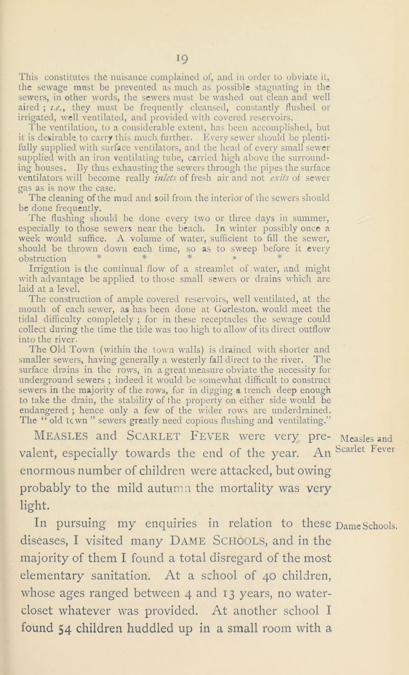 This constitutes the nuisance complained of, and in order to obviate it, the sewage must be prevented as much as possible stagnating in the sewers, in other words, the sewers must be washed out clean and well aired ; t.e., they must be frequently cleansed, constantly flushed or irrigated, well ventilated, and provided with covered reservoirs. The ventilation, to a considerable extent, has been accomplished, but it is desirable, to carry this much further. Every sewer should be plenti- fully supplied with surface ventilators, and the head of every small sewer supplied with an iron ventilating tube, carried high above the surround- ing houses. By thus exhausting the sewers through the pipes the surface ventilators will become really inlets of fresh air and not exits of sewer gas as is now the case. The cleaning of the mud and soil from the interior of the sewers should be done frequently. The flushing should be done every two or three days in summer, especially to those sewers near the beach. In winter possibly once a week would suffice. A volume of water, sufficient to fill the sewer, should be thrown down each time, so as to sweep before it every obstruction ***** Irrigation is the continual flow of a streamlet of water, and might with advantage be applied to those small sewers or drains which are laid at a level. The construction of ample covered reservoirs, well ventilated, at the mouth of each sewer, as has been done at Gorleston. would meet the tidal difficulty completely ; for in these receptacles the sewage could collect during the time the tide was too high to allow of its direct outflow into the river. The Old Town (within the town walls) is drained with shorter and smaller sewers, having generally a westerly fall direct to the river. The surface drains in the rows, in a great measure obviate the necessity for underground sewers ; indeed it would be somewhat difficult to construct sewers in the majority of the rows, for in digging a trench deep enough to take the drain, the stability of the property on either side would be endangered ; hence only a few of the wider rows are underdrained. The “ old town ” sewers greatly need copious flushing and ventilating.” Measles and Scarlet Fever were very pre- Measles and valent, especially towards the end of the year. An Fcarlet Fever enormous n umber of children were attacked, but owing probably to the mild autumn the mortality was very light. In pursuing my enquiries in relation to these Dame Schools, diseases, I visited many Dame Schools, and in the majority of them I found a total disregard of the most elementary sanitation. At a school of 40 children, whose ages ranged between 4 and 13 years, no water- closet whatever was provided. At another school I found 54 children huddled up in a small room with a