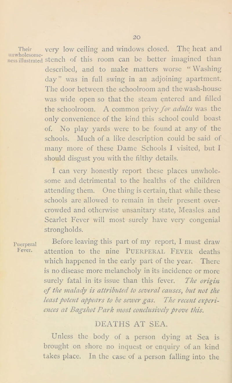 Their very low ceiling and windows closed. The heat and ness illustrated stench of this room can be better imagined than described, and to make matters worse “ Washing day” was in full swing in an adjoining apartment. The door between the schoolroom and the wash-house was wide open so that the steam entered and filled the schoolroom. A common privy for adults was the only convenience of the kind this school could boast of. No play yards were to be found at any of the schools. Much of a like description could be said of many more of these Dame Schools I visited, but I should disgust you with the filthy details. Puerperal Fever. I can very honestly report these places unwhole- some and detrimental to the healths of the children attending them. One thing is certain, that while these schools are allowed to remain in their present over- crowded and otherwise unsanitary state, Measles and Scarlet Fever will most surely have very congenial strongholds. Before leaving this part of my report, I must draw attention to the nine PUERPERAL Fever deaths which happened in the early part of the year. There is no disease more melancholy in its incidence or more surely fatal in its issue than this fever. The origin of the malady is attributed to several causes, but not the least potent appears to be sewer gas. The recent experi- ences at Bagshot Park most conclusively prove this. DEATHS AT SEA. Unless the body of a person dying at Sea is brought on shore no inquest or enquiry of an kind takes place. In the case of a person falling into the