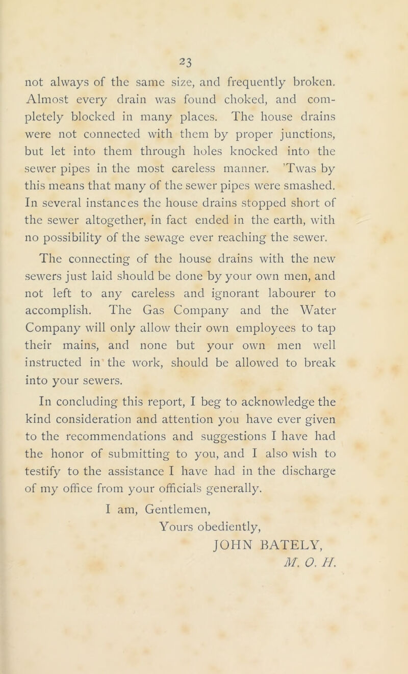 not always of the same size, and frequently broken. Almost every drain was found choked, and com- pletely blocked in many places. The house drains were not connected with them by proper junctions, but let into them through holes knocked into the sewer pipes in the most careless manner. ’Twas by this means that many of the sewer pipes were smashed. In several instances the house drains stopped short of the sewer altogether, in fact ended in the earth, with no possibility of the sewage ever reaching the sewer. The connecting of the house drains with the new sewers just laid should be done by your own men, and not left to any careless and ignorant labourer to accomplish. The Gas Company and the Water Company will only allow their own employees to tap their mains, and none but your own men well instructed in the work, should be allowed to break into your sewers. In concluding this report, I beg to acknowledge the kind consideration and attention you have ever given to the recommendations and suggestions I have had the honor of submitting to you, and I also wish to testify to the assistance I have had in the discharge of my office from your officials generally. I am, Gentlemen, Yours obediently, JOHN BATELY, M. O. H.