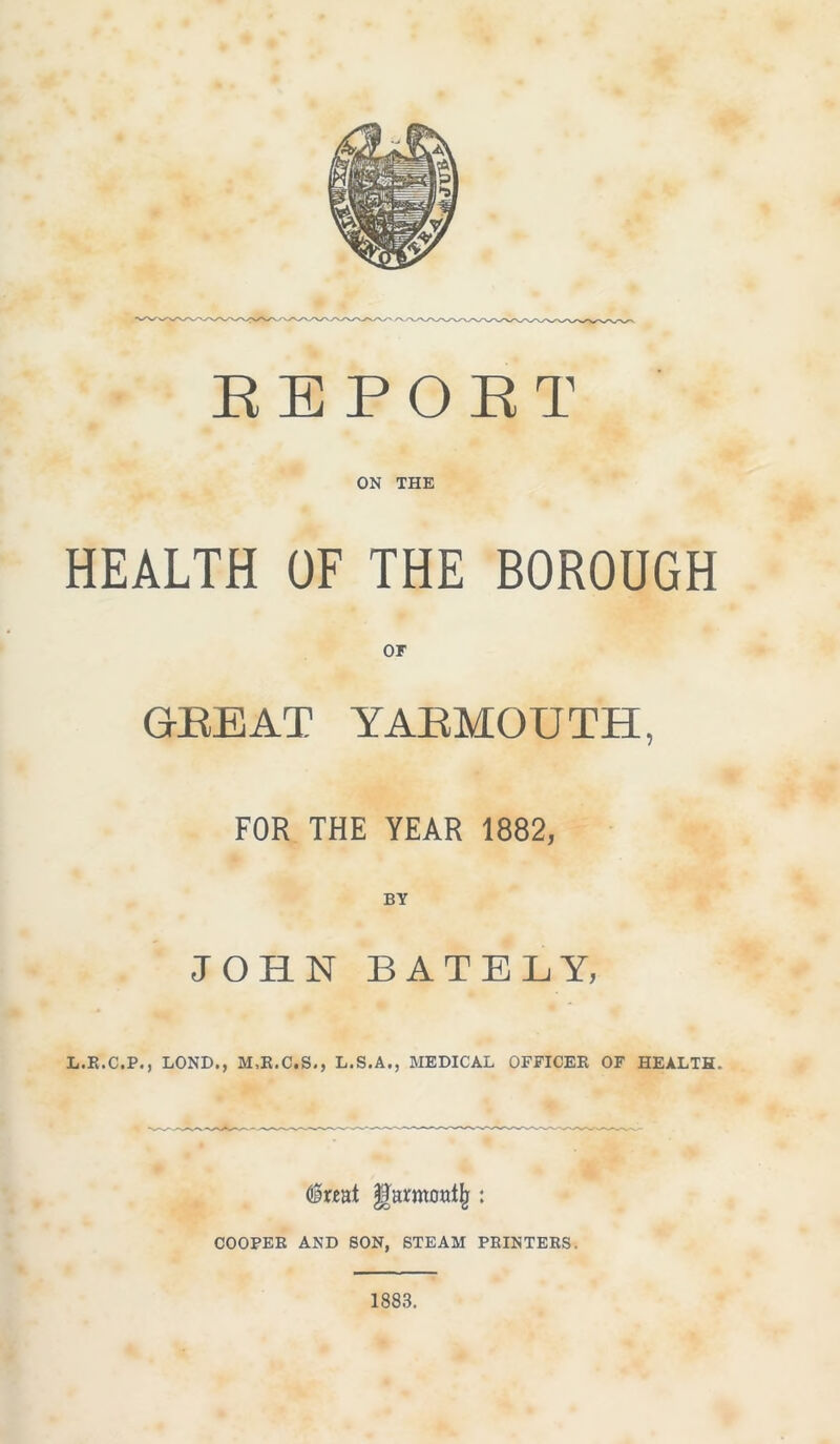 REPORT ON THE HEALTH OF THE BOROUGH or GEE AT YAEMOUTH, FOR THE YEAR 1882, BY JOHN BATBLY, L.R.C.P., LOND., M,R.C.S., L.S.A., MEDICAL OFFICER OF HEALTH. <§r«at garmoalji: COOPER AND SON, STEAM PRINTERS. 1883.