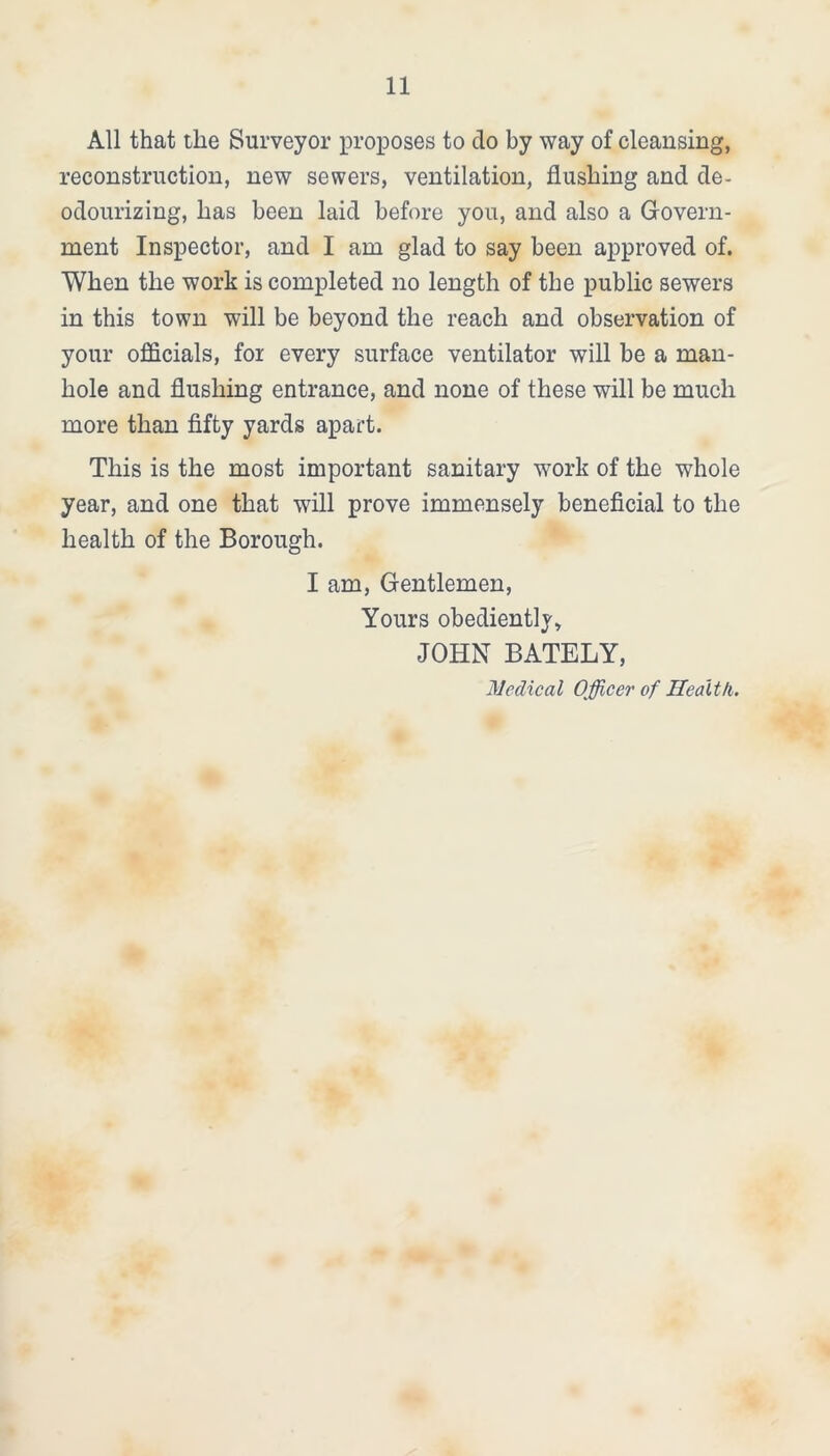 All that the Surveyor proposes to do by way of cleansing, reconstruction, new sewers, ventilation, flushing and de- odourizing, has been laid before you, and also a Govern- ment Inspector, and I am glad to say been approved of. When the work is completed no length of the public sewers in this town will be beyond the reach and observation of your officials, for every surface ventilator will be a man- hole and flushing entrance, and none of these will be much more than fifty yards apart. This is the most important sanitary work of the whole year, and one that will prove immensely beneficial to the health of the Borough. I am, Gentlemen, Yours obediently, JOHN BATELY, Medical Officer of Health.