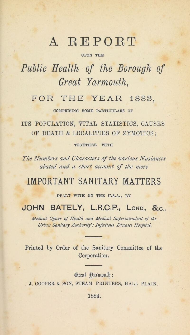 A REPORT UPON THE Public Health of the Borough of Great Yarmouth, FOR THE YEAR 1888, COMPRISING SOME PARTICULARS OF ITS POPULATION, VITAL STATISTICS, CAUSES OF DEATH & LOCALITIES OF ZYMOTICS; TOGETHER WITH The Numbers and Characters of the various Nusiances abated and a short account of t]ie more IMPORTANT SANITARY MATTERS DEALT WITH BY THE U.S.A., BY JOHN BATELY, L.R.C.P., Lond., &c., Medical Officer of Health and Medical Superintendent of the Urban Sanitary Authority's Infectious Diseases Hospital. Printed by Order of the Sanitary Committee of the Corporation. dmt U'armoutlj: J. COOPER & SON, STEAM PRINTERS, HALL PLAIN. 1884.