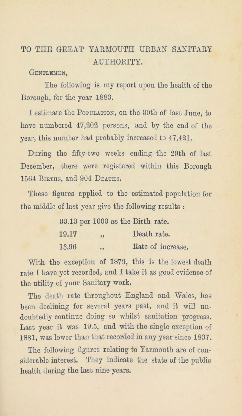 TO THE GREAT YARMOUTH URBAN SANITARY AUTHORITY. Gentlemen, Tlie following is my report upon the health of the Borough, for the year 1883. I estimate the Population, on the 30th of last June, to have numbered 47,202 persons, and by the end of the year, this number had probably increased to 47,421. During the fifty-two weeks ending the 29th of last December, there were registered within this Borough 1564 Births, and 904 Deaths. These figures applied to the estimated population for the middle of last year give the following results : 33.13 per 1000 as the Birth rate. 19.17 ,, Death rate. 13.96 ,, Rate of increase. With the exception of 1879, this is the lowest death rate I have yet recorded, and I take it as good evidence of the utility of your Sanitary work. The death rate throughout England and Wales, has been declining for several years past, and it will un- doubtedly continue doing so whilst sanitation progress. Last year it was 19.5, and with the single exception of 1881, was lower than that recorded in any year since 1837. The following figures relating to Yarmouth are of con- siderable interest. They indicate the state of the public health during the last nine years.