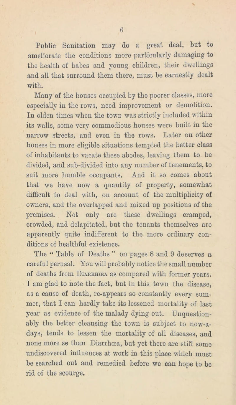 Public Sanitation may do a great deal, but to ameliorate the conditions more particularly damaging to the health of babes and young children, their dwellings and all that surround them there, must be earnestly dealt with. Many of the houses occupied by the poorer classes, more especially in the rows, need improvement or demolition. In olden times when the town was strictly included within its walls, some very commodious houses were built in the narrow streets, and even in the rows. Later on other houses in more eligible situations tempted the better class of inhabitants to vacate these abodes, leaving them to be divided, and sub-divided into any number of tenements, to suit more humble occupants. And it so comes about that we have now a quantity of property, somewhat difficult to deal with, on account of the multiplicity of owners, and the overlapped and mixed up positions of the premises. Not only are these dwellings cramped, crowded, and delapitated, but the tenants themselves are apparently quite indifferent to the more ordinary con- ditions ot healthful existence. The “ Table of Deaths ” on pages 8 and 9 deserves a careful perusal. You will probably notice the small number of deaths from Diarrhcea. as compared with former years. I am glad to note the fact, but in this town the disease, as a cause of death, re-appears so constantly every sum- mer, that I can hardly take its lessened mortality of last year as evidence of the malady dying out. Unquestion- ably the better cleansing the town is subject to nowa- days, tends to lessen the mortality of all diseases, and none more se than Diarrhosa, but yet there are still some undiscovered influences at work in this place which must be searched out and remedied before we can hope to be rid of the scourge.