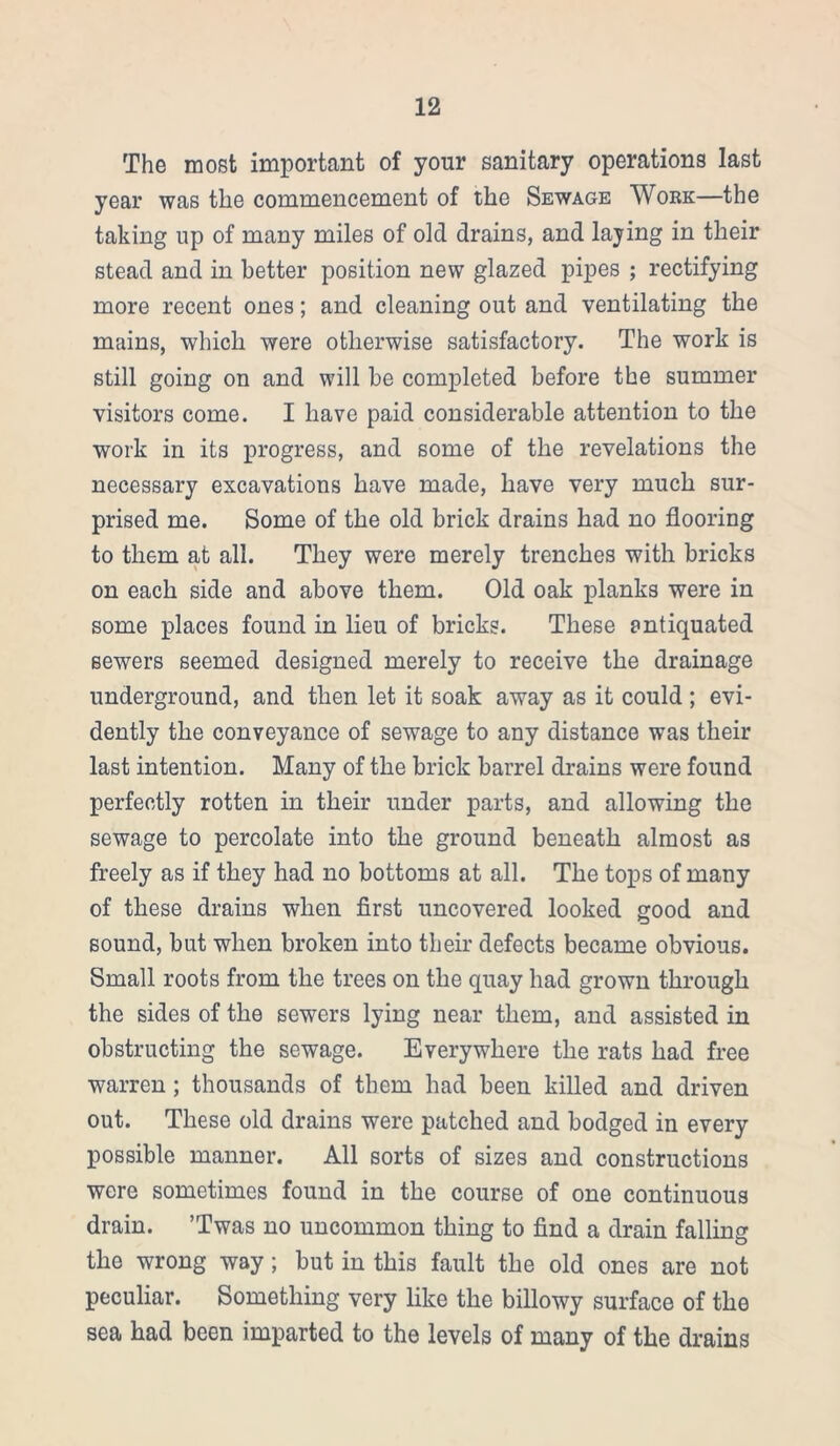 The most important of your sanitary operations last year was the commencement of the Sewage Work—the taking up of many miles of old drains, and laying in their stead and in better position new glazed pipes ; rectifying more recent ones; and cleaning out and ventilating the mains, which were otherwise satisfactory. The work is still going on and will be completed before the summer visitors come. I have paid considerable attention to the work in its progress, and some of the revelations the necessary excavations have made, have very much sur- prised me. Some of the old brick drains had no flooring to them at all. They were merely trenches with bricks on each side and above them. Old oak planks were in some places found in lieu of bricks. These antiquated sewers seemed designed merely to receive the drainage underground, and then let it soak away as it could ; evi- dently the conveyance of sewage to any distance was their last intention. Many of the brick barrel drains were found perfectly rotten in their under parts, and allowing the sewage to percolate into the ground beneath almost as freely as if they had no bottoms at all. The tops of many of these drains when first uncovered looked good and sound, but when broken into their defects became obvious. Small roots from the trees on the quay had grown through the sides of the sewers lying near them, and assisted in obstructing the sewage. Everywhere the rats had free warren ; thousands of them had been killed and driven out. These old drains were patched and bodged in every possible manner. All sorts of sizes and constructions wore sometimes found in the course of one continuous drain. ’Twas no uncommon thing to find a drain falling the wrong way; but in this fault the old ones are not peculiar. Something very like the billowy surface of the sea had been imparted to the levels of many of the drains