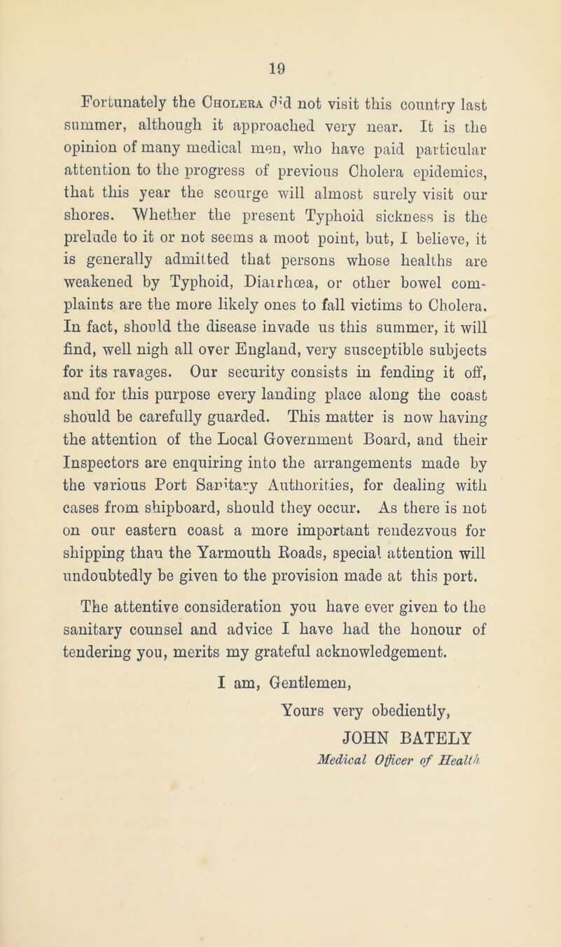 Fortunately the Cholera dul not visit this country last summer, although it approached very near. It is the opinion of many medical men, who have paid particular attention to the progress of previous Cholera epidemics, that this year the scourge will almost surely visit our shores. 'Whether the present Typhoid sickness is the prelude to it or not seems a moot point, but, I believe, it is generally admitted that persons whose healths are weakened by Typhoid, Diarrhoea, or other bowel com- plaints are the more likely ones to fall victims to Cholera. In fact, should the disease invade us this summer, it will find, well nigh all over England, very susceptible subjects for its ravages. Our security consists in fending it off, and for this purpose every landing place along the coast should be carefully guarded. This matter is now having the attention of the Local Government Board, and their Inspectors are enquiring into the arrangements made by the various Port Sanitary Authorities, for dealing with cases from shipboard, should they occur. As there is not on our eastern coast a more important rendezvous for shipping thau the Yarmouth Boads, special attention will undoubtedly be given to the provision made at this port. The attentive consideration you have ever given to the sanitary counsel and advice I have had the honour of tendering you, merits my grateful acknowledgement. I am, Gentlemen, Yours very obediently, JOHN BATELY Medical Officer of Health