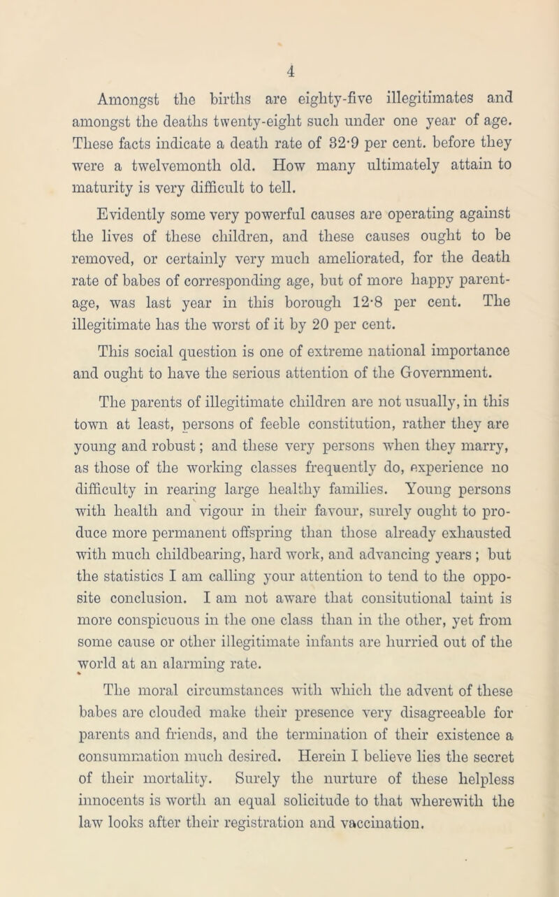 Amongst the births are eighty-five illegitimates and amongst the deaths twenty-eight such under one year of age. These facts indicate a death rate of 32-9 per cent, before they were a twelvemonth old. How many ultimately attain to maturity is very difficult to tell. Evidently some very powerful causes are operating against the lives of these children, and these causes ought to be removed, or certainly very much ameliorated, for the death rate of babes of corresponding age, but of more happy parent- age, was last year in this borough 12-8 per cent. The illegitimate has the worst of it by 20 per cent. This social question is one of extreme national importance and ought to have the serious attention of the Government. The parents of illegitimate children are not usually, in this town at least, persons of feeble constitution, rather they are young and robust; and these very persons when they marry, as those of the working classes frequently do, experience no difficulty in rearing large healthy families. Young persons \ with health and vigour in their favour, surely ought to pro- duce more permanent offspring than those already exhausted with much childbearing, hard work, and advancing years ; but the statistics I am calling your attention to tend to the oppo- site conclusion. I am not aware that consitutional taint is more conspicuous in the one class than in the other, yet from some cause or other illegitimate infants are hurried out of the world at an alarming rate. The moral circumstances with which the advent of these babes are clouded make their presence very disagreeable for parents and friends, and the termination of their existence a consummation much desired. Herein I believe lies the secret of their mortality. Surely the nurture of these helpless innocents is worth an equal solicitude to that wherewith the law looks after their registration and vaccination.