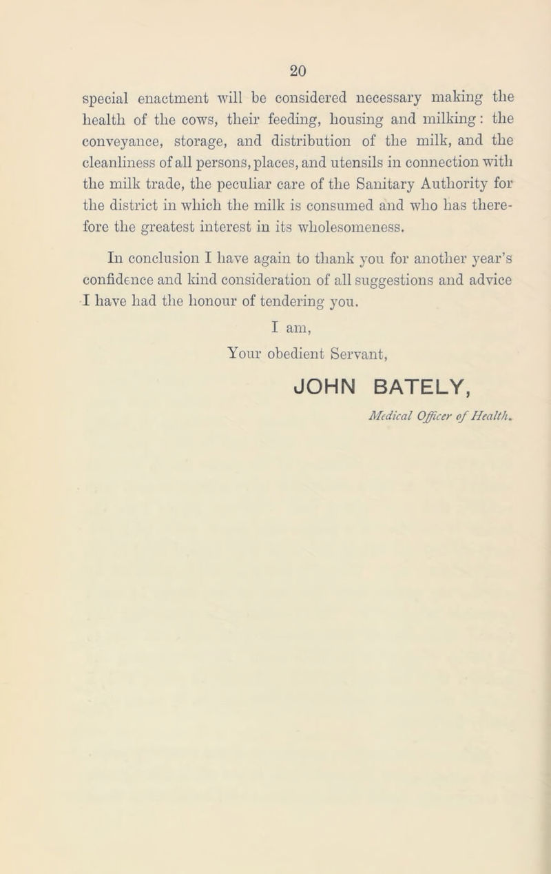 special enactment will be considered necessary making the health of the cows, their feeding, housing and milking: the conveyance, storage, and distribution of the milk, and the cleanliness of all persons, places, and utensils in connection with the milk trade, the peculiar care of the Sanitary Authority for the district in which the milk is consumed and who has there- fore the greatest interest in its wholesomeness. In conclusion I have again to thank you for another year’s confidence and kind consideration of all suggestions and advice I have had the honour of tendering you. I am, Your obedient Servant, JOHN BATELY, Medical Officer of Health.