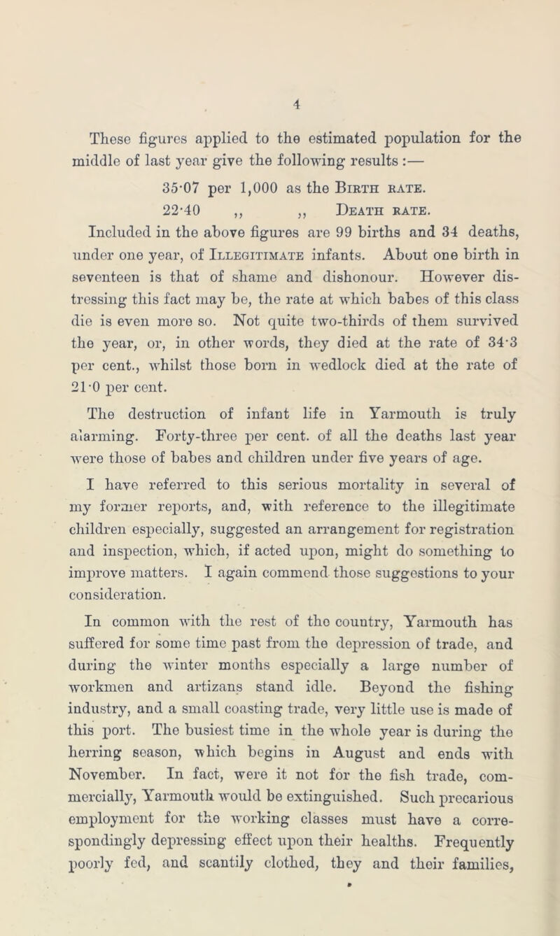 These figures applied to the estimated population for the middle of last year give the following results :— 35-07 per 1,000 as the Birth rate. 22-40 ,, „ Death rate. Included in the above figures are 99 births and 34 deaths, under one year, of Illegitimate infants. About one birth in seventeen is that of shame and dishonour. However dis- tressing this fact may be, the rate at which babes of this class die is even more so. Not quite two-thirds of them survived the year, or, in other words, they died at the rate of 34-3 per cent., whilst those born in wedlock died at the rate of 21-0 per cent. The destruction of infant life in Yarmouth is truly alarming. Forty-three per cent, of all the deaths last year were those of babes and children under five years of age. I have referred to this serious mortality in several of my former reports, and, with reference to the illegitimate children especially, suggested an arrangement for registration and inspection, which, if acted upon, might do something to improve matters. I again commend those suggestions to your consideration. In common with the rest of the country, Yarmouth has suffered for some time past from the depression of trade, and during the winter months especially a large number of workmen and artizans stand idle. Beyond the fishing industry, and a small coasting trade, very little use is made of this port. The busiest time in the whole year is during the herring season, which begins in August and ends with November. In fact, were it not for the fish trade, com- mercially, Yarmouth would be extinguished. Such precarious employment for the working classes must have a corre- spondingly depressing effect upon their healths. Frequently poorly fed, and scantily clothed, they and their families,