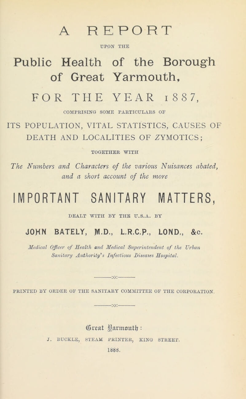 A REPORT UPON THE Public Health of the Borough of Great Yarmouth, FOR THE YEAR i 8 8 7, COMPRISING SOME PARTICULARS OF ITS POPULATION, VITAL STATISTICS, CAUSES OF DEATH AND LOCALITIES OF ZYMOTICS; TOGETHER WITH The Numbers and Characters of the various Nuisances abated, and a short account of the more IMPORTANT SANITARY MATTERS, DEALT WITH BY THE U.S.A. BY JOHN BATELY, JYl.D., L.R.C.P., LOND., &c. Medical Officer of Health and Medical Superintendent of the Urban Sanitary Authority’s Infectious Diseases Hospital. :o: PRINTED BY ORDER OF THE SANITARY COMMITTEE OF THE CORPORATION. :o: Gmat Yarmouth: J. BUCKLE, STEAM PRINTER, KING STREET. 1888.