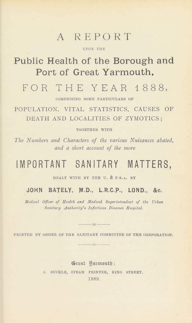 A REPORT UPON THE Public Health of the Borough and Port of Great Yarmouth, FOR THE YEAR 1 888, COMPRISING SOME PARTICULARS OF POPULATION, VITAL STATISTICS, CAUSES OF DEATH AND LOCALITIES OF ZYMOTICS ; TOGETHER WITH The Numbers and Characters of the various Nuisances abated, and a short account of the more IMPORTANT SANITARY MATTERS, DEALT WITH BY THE U. & P.S.A. BY JOHN BATELY, JYI.D., L.R.C.P., LOND., &c. Medical Officer of Health and Medical Superintendent of the Urban Sanitary Authority'a Infectious Diseases Hospital. PRINTED BY ORDER OF THE SANITARY COMMITTEE OF THE CORPORATION. (limit fjarmoutb: J. BUCKLE, STEAM PRINTER, KING STREET. 1889.