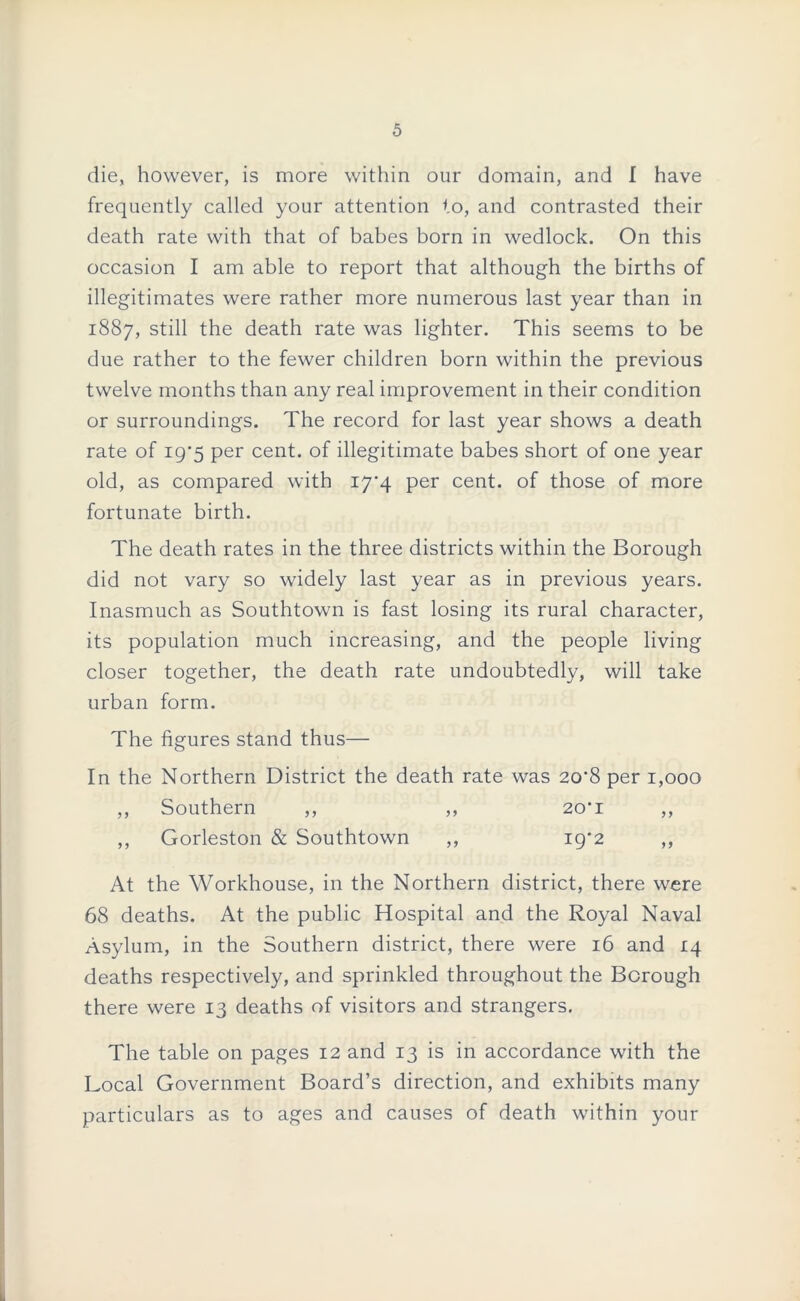 die, however, is more within our domain, and I have frequently called your attention to, and contrasted their death rate with that of babes born in wedlock. On this occasion I am able to report that although the births of illegitimates were rather more numerous last year than in 1887, still the death rate was lighter. This seems to be due rather to the fewer children born within the previous twelve months than any real improvement in their condition or surroundings. The record for last year shows a death rate of 19*5 per cent, of illegitimate babes short of one year old, as compared with 17*4 per cent, of those of more fortunate birth. The death rates in the three districts within the Borough did not vary so widely last year as in previous years. Inasmuch as Southtown is fast losing its rural character, its population much increasing, and the people living closer together, the death rate undoubtedly, will take urban form. The figures stand thus— In the Northern District the death rate was 20*8 per 1,000 ,, Southern ,, ,, 20*1 ,, ,, Gorleston & Southtown ,, ig'2 ,, At the Workhouse, in the Northern district, there were 68 deaths. At the public Hospital and the Royal Naval Asylum, in the Southern district, there were 16 and 14 deaths respectively, and sprinkled throughout the Borough there were 13 deaths of visitors and strangers. The table on pages 12 and 13 is in accordance with the Local Government Board’s direction, and exhibits many particulars as to ages and causes of death within your