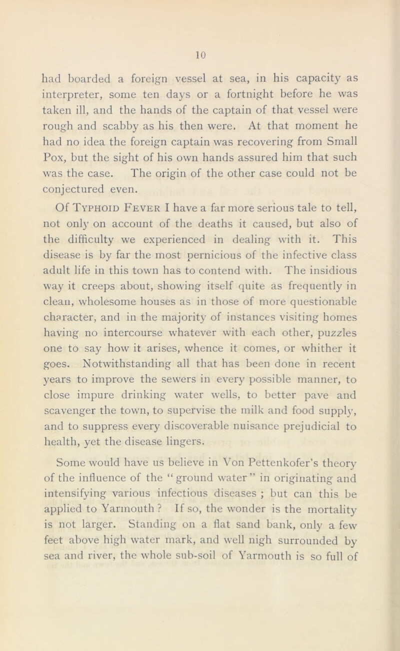 had boarded a foreign vessel at sea, in his capacity as interpreter, some ten days or a fortnight before he was taken ill, and the hands of the captain of that vessel were rough and scabby as his then were. At that moment he had no idea the foreign captain was recovering from Small Pox, but the sight of his own hands assured him that such was the case. The origin of the other case could not be conjectured even. Of Typhoid Fever I have a far more serious tale to tell, not only on account of the deaths it caused, but also of the difficulty we experienced in dealing with it. This disease is by far the most pernicious of the infective class adult life in this town has to contend with. The insidious way it creeps about, showing itself quite as frequently in clean, wholesome houses as in those of more questionable character, and in the majority of instances visiting homes having no intercourse whatever with each other, puzzles one to say how it arises, whence it comes, or whither it goes. Notwithstanding all that has been done in recent years to improve the sewers in every possible manner, to close impure drinking water wells, to better pave and scavenger the town, to supervise the milk and food supply, and to suppress every discoverable nuisance prejudicial to health, yet the disease lingers. Some would have us believe in Von Pettenkofer’s theory of the influence of the “ground water” in originating and intensifying various infectious diseases ; but can this be applied to Yarmouth ? If so, the wonder is the mortality is not larger. Standing on a flat sand bank, only a few feet above high water mark, and well nigh surrounded by sea and river, the whole sub-soil of Yarmouth is so full of