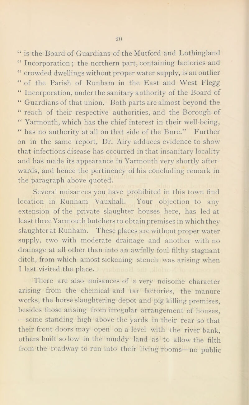 “ is the Board of Guardians of the Mutford and Lothingland “ Incorporation ; the northern part, containing factories and “ crowded dwellings without proper water supply, is an outlier “ of the Parish of Runham in the East and West Flegg “ Incorporation, under the sanitary authority of the Board of “ Guardians of that union. Both parts are almost beyond the “ reach of their respective authorities, and the Borough of “ Yarmouth, which has the chief interest in their well-being, “ has no authority at all on that side of the Bure.” Further on in the same report, Dr. Airy adduces evidence to show that infectious disease has occurred in that insanitary locality and has made its appearance in Yarmouth very shortly after- wards, and hence the pertinency of his concluding remark in the paragraph above quoted. Several nuisances you have prohibited in this town find location in Runham Vauxhall. Your objection to any extension of the private slaughter houses here, has led at least three Yarmouth butchers to obtain premises in which they slaughter at Runham. These places are without proper water supply, two with moderate drainage and another with no drainage at all other than into an awfully foul filthy stagnant ditch, from which amost sickening stench was arising when I last visited the place. There are also nuisances of a very noisome character arising from the chemical and tar factories, the manure works, the horse slaughtering depot and pig killing premises, besides those arising from irregular arrangement of houses, —some standing high above the yards in their rear so that their front doors may open on a level with the river bank, others built so low in the muddy land as to allow the filth from the roadway to run into their living rooms—no public