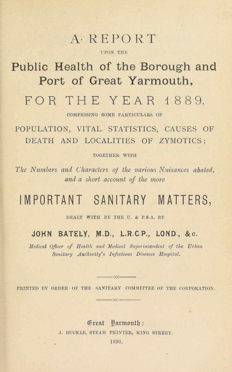 A REPORT UPON THE Public Health of the Borough and Port of Great Yarmouth, FOR THE YEAR 188 9, COMPRISING SOME PARTICULARS OF POPULATION, VITAL STATISTICS, CAUSES OF DEATH AND LOCALITIES OF ZYMOTICS ; TOGETHER WITH The Numbers and Characters of the various Nuisances abated, and a short account of the more IMPORTANT SANITARY MATTERS, DEALT WITH BY THE U. & P.S.A. BY JOHN BATELY, JYI D., L.R.C P., LOND , &c. Medical Officer of Health and Medical Superintendent of the Urban Sanitary Authority's Infectious Diseases Hospital. :o: PRINTED BY ORDER OF THE SANITARY COMMITTEE OF THE CORPORATION. :o: (Srcat flarmmitb : J. BUCKLE, STEAM PRINTER, KING STREET. 1890.