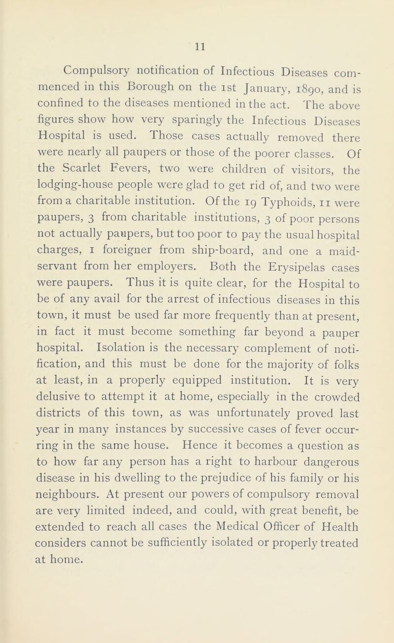 Compulsory notification of Infectious Diseases com- menced in this Borough on the ist January, 1890, and is confined to the diseases mentioned in the act. The above figures show how very sparingly the Infectious Diseases Hospital is used. Those cases actually removed there were nearly all paupers or those of the poorer classes. Of the Scarlet Fevers, two were children of visitors, the lodging-house people were glad to get rid of, and two were from a charitable institution. Of the 19 Typhoids, n were paupers, 3 from charitable institutions, 3 of poor persons not actually paupers, but too poor to pay the usual hospital charges, 1 foreigner from ship-board, and one a maid- servant from her employers. Both the Erysipelas cases were paupers. Thus it is quite clear, for the Hospital to be of any avail for the arrest of infectious diseases in this town, it must be used far more frequently than at present, in fact it must become something far beyond a pauper hospital. Isolation is the necessary complement of noti- fication, and this must be done for the majority of folks at least, in a properly equipped institution. It is very delusive to attempt it at home, especially in the crowded districts of this town, as was unfortunately proved last year in many instances by successive cases of fever occur- ring in the same house. Hence it becomes a question as to how far any person has a right to harbour dangerous disease in his dwelling to the prejudice of his family or his neighbours. At present our powers of compulsory removal are very limited indeed, and could, with great benefit, be extended to reach all cases the Medical Officer of Health considers cannot be sufficiently isolated or properly treated at home.