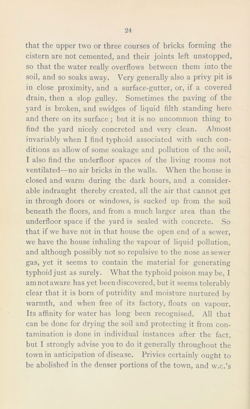 that the upper two or three courses of bricks forming the cistern are not cemented, and their joints left unstopped, so that the water really overflows between them into the soil, and so soaks away. Very generally also a privy pit is in close proximity, and a surface-gutter, or, if a covered drain, then a slop gulley. Sometimes the paving of the yard is broken, and swidges of liquid filth standing here and there on its surface ; but it is no uncommon thing to find the yard nicely concreted and very clean. Almost invariably when I find typhoid associated with such con- ditions as allow of some soakage and pollution of the soil, I also find the underfloor spaces of the living rooms not ventilated—no air bricks in the walls. When the house is closed and warm during the dark hours, and a consider- able indraught thereby created, all the air that cannot get in through doors or windows, is sucked up from the soil beneath the floors, and from a much larger area than the underfloor space if the yard is sealed with concrete. So that if we have not in that house the open end of a sewer, we have the house inhaling the vapour of liquid pollution, and although possibly not so repulsive to the nose as sewer gas, yet it seems to contain the material for generating typhoid just as surely. What the typhoid poison may be, I am not aware has yet been discovered, but it seems tolerably clear that it is born of putridity and moisture nurtured by- warmth, and when free of its factory, floats on vapour. Its affinity for water has long been recognised. All that can be done for drying the soil and protecting it from con- tamination is done in individual instances after the fact, but I strongly advise you to do it generally throughout the town in anticipation of disease. Privies certainly ought to be abolished in the denser portions of the town, and w.c.’s