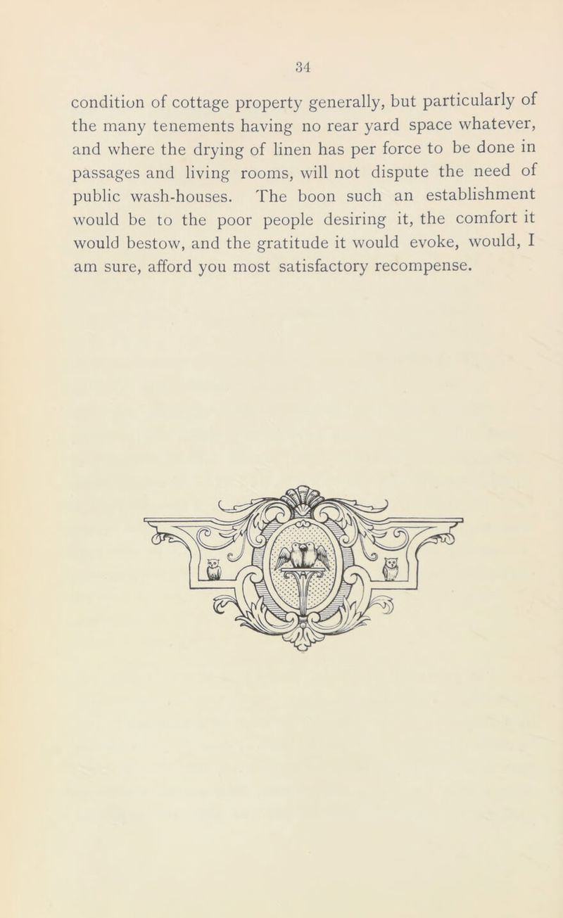 condition of cottage property generally, but particularly of the many tenements having no rear yard space whatever, and where the drying of linen has per force to be done in passages and living rooms, will not dispute the need of public wash-houses. The boon such an establishment would be to the poor people desiring it, the comfort it would bestow, and the gratitude it would evoke, would, I am sure, afford you most satisfactory recompense.