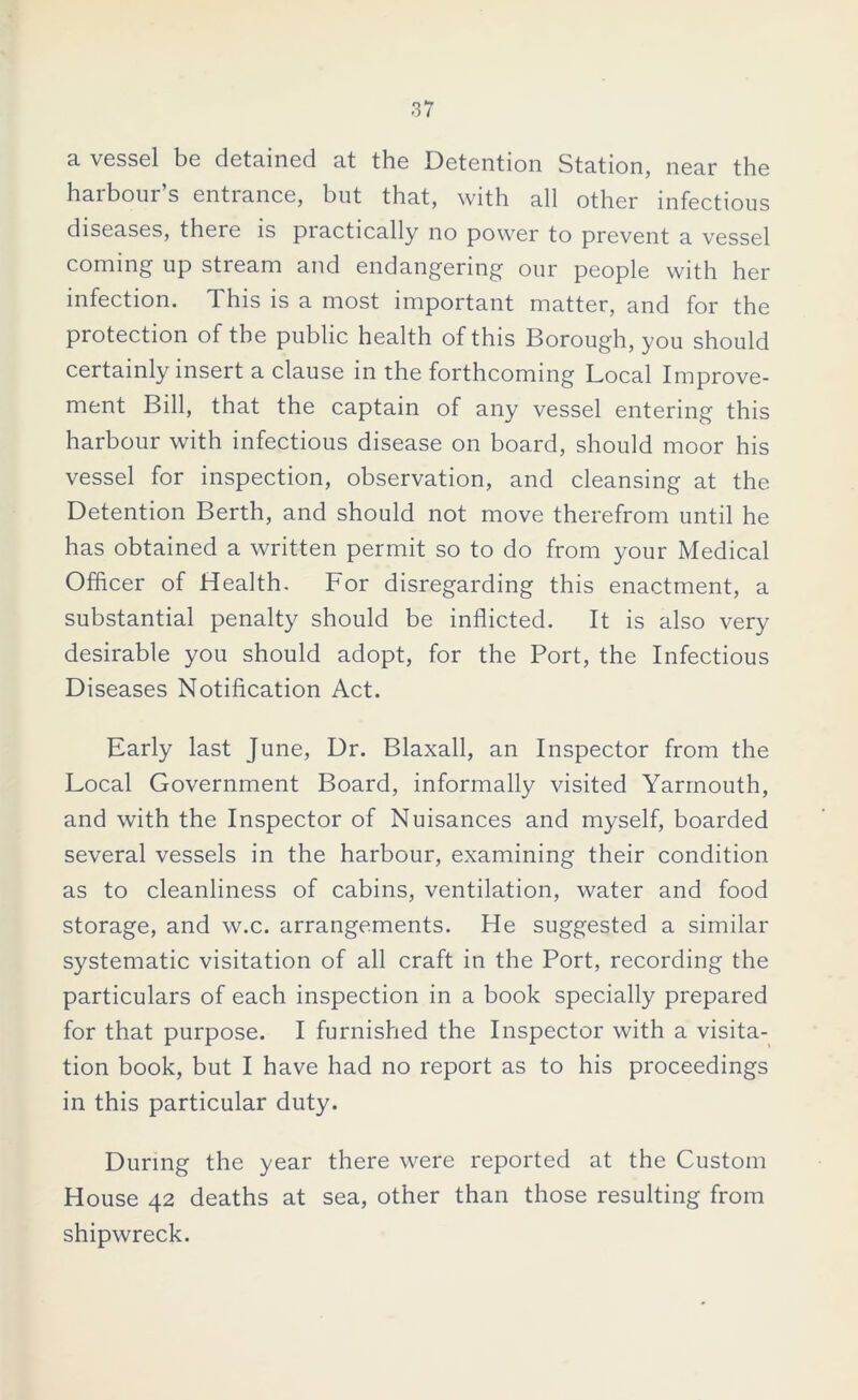 a vessel be detained at the Detention Station, near the harbour’s entrance, but that, with all other infectious diseases, there is practically no power to prevent a vessel coming up stream and endangering our people with her infection. This is a most important matter, and for the protection of the public health of this Borough, you should certainly insert a clause in the forthcoming Local Improve- ment Bill, that the captain of any vessel entering this harbour with infectious disease on board, should moor his vessel for inspection, observation, and cleansing at the Detention Berth, and should not move therefrom until he has obtained a written permit so to do from your Medical Officer of Health. For disregarding this enactment, a substantial penalty should be inflicted. It is also very desirable you should adopt, for the Port, the Infectious Diseases Notification Act. Early last June, Dr. Blaxall, an Inspector from the Local Government Board, informally visited Yarmouth, and with the Inspector of Nuisances and myself, boarded several vessels in the harbour, examining their condition as to cleanliness of cabins, ventilation, water and food storage, and w.c. arrangements. He suggested a similar systematic visitation of all craft in the Port, recording the particulars of each inspection in a book specially prepared for that purpose. I furnished the Inspector with a visita- tion book, but I have had no report as to his proceedings in this particular duty. During the year there were reported at the Custom House 42 deaths at sea, other than those resulting from shipwreck.