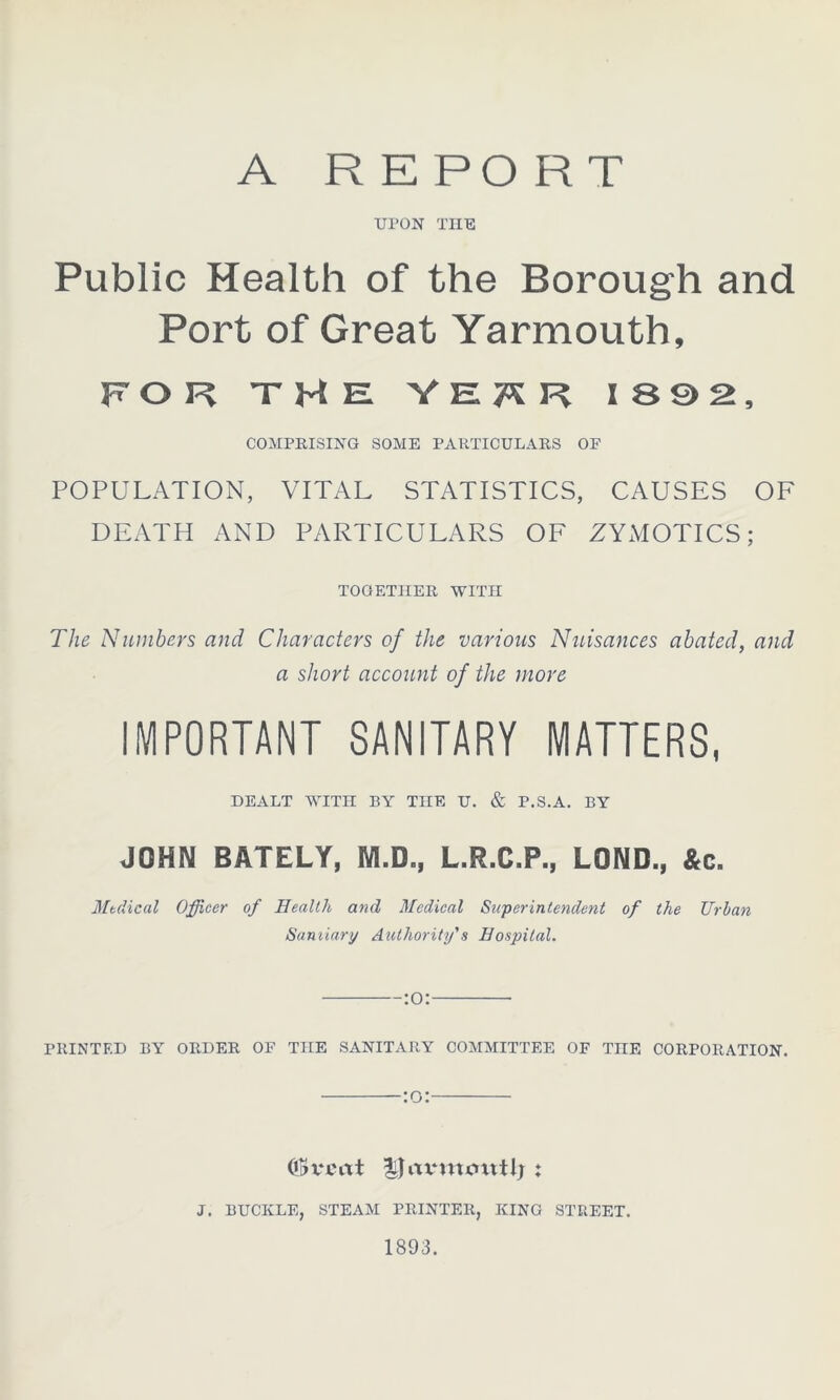 ARE PO R T UPON THE Public Health of the Borough and Port of Great Yarmouth, FOR THE YERR 1892, COMPRISING SOME PARTICULARS OF POPULATION, VITAL STATISTICS, CAUSES OF DEATH AND PARTICULARS OF ZYxMOTICS; TOGETHER WITH The Numbers and Characters of the various Nuisances abated, and a short account of the more IMPORTANT SANITARY MATTERS, DEALT WITH BY THE U. & P.S.A. BY JOHN BATELY, M.D., L.R.C.P., L0ND., &c. Mtdical Officer of Health and Medical Superintendent of the Urban Samiary Authority's Hospital. :o: PRINTED BY ORDER OF THE SANITARY COMMITTEE OF TnE CORPORATION. :o: ©vent llavivunttlj : J. BUCKLE, STEAM PRINTER, KING STREET. 1893.