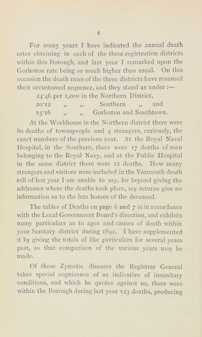 For many years I have indicated the annual death rates obtaining in each of the three registration districts within this Borough, and last year I remarked upon the Gorleston rate being so much higher than usual. On this occasion the death rates of the three districts have resumed their accustomed sequence, and they stand as under :— 24*46 per 1,000 in the Northern District, 20*12 ,, ,, Southern ,, and 15*16 ,, ,, Gorleston and Southtown. At the Workhouse in the Northern district there were 80 deaths of townspeople and 4 strangers, curiously, the exact numbers of the previous year. At the Royal Naval Hospital, in the Southern, there were 17 deaths of men belonging to the Royal Navy, and at the Public Hospital in the same district there were 21 deaths. How man)’ strangers and visitors were included in the Yarmouth death roll of last year I am unable to say, for beyond giving the addresses where the deaths took place, my returns give no information as to the late homes of the deceased. The tables of Deaths on page 6 and 7 is in accordance with the Local Government Board’s direction, and exhibits many particulars as to ages and causes of death within your Sanitary district during 1892. I have supplemented it by giving the totals of like particulars for several years past, so that comparison of the various years may be made. Of those Zymotic diseases the Registrar General takes special cognizance of as indicative of insanitary conditions, and which he quotes against us, there were within the Borough during last year 123 deaths, producing