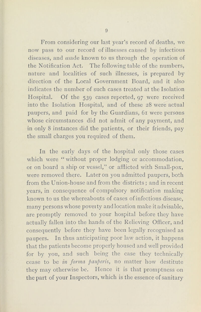 From considering our last year’s record of deaths, we now pass to our record of illnesses caused by infectious diseases, and made known to us through the operation of the Notification Act. The following table of the numbers, nature and localities of such illnesses, is prepared by direction of the Local Government Board, and it also indicates the number of such cases treated at the Isolation Hospital. Of the 539 cases reported, 97 were received into the Isolation Hospital, and of these 28 were actual paupers, and paid for by the Guardians, 61 were persons whose circumstances did not admit of any payment, and in only 8 instances did the patients, or their friends, pay the small charges you required of them. In the early days of the hospital only those cases which were “without proper lodging or accommodation, or on board a ship or vessel,” or afflicted with Small-pox, were removed there. Later on you admitted paupers, both from the Union-house and from the districts ; and in recent years, in consequence of compulsory notification making known to us the whereabouts of cases of infectious disease, many persons whose poverty and location make it advisable, are promptly removed to your hospital before they have actually fallen into the hands of the Relieving Officer, and consequently before they have been legally recognised as paupers. In thus anticipating poor law action, it happens that the patients become properly housed and well provided for by you, and such being the case they technically cease to be in forma pauperis, no matter how destitute they may otherwise be. Hence it is that promptness on the part of your Inspectors, which is the essence of sanitary