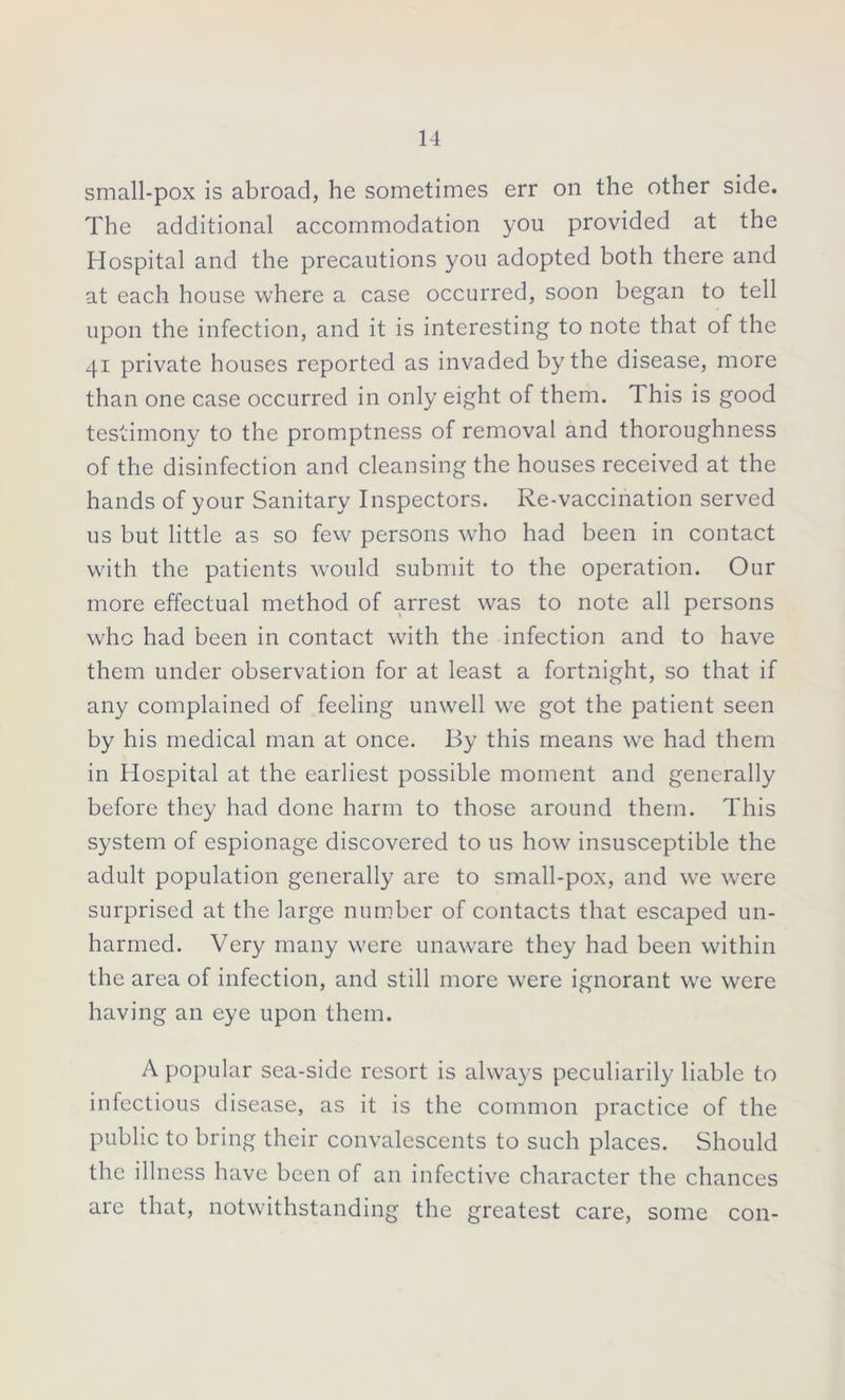 small-pox is abroad, he sometimes err on the other side. The additional accommodation you provided at the Hospital and the precautions you adopted both there and at each house where a case occurred, soon began to tell upon the infection, and it is interesting to note that of the 41 private houses reported as invaded by the disease, more than one case occurred in only eight of them. This is good testimony to the promptness of removal and thoroughness of the disinfection and cleansing the houses received at the hands of your Sanitary Inspectors. Re-vaccination served us but little as so few persons who had been in contact with the patients would submit to the operation. Our more effectual method of arrest was to note all persons who had been in contact with the infection and to have them under observation for at least a fortnight, so that if any complained of feeling unwell we got the patient seen by his medical man at once. By this means we had them in Hospital at the earliest possible moment and generally before they had done harm to those around them. This system of espionage discovered to us how insusceptible the adult population generally are to small-pox, and we were surprised at the large number of contacts that escaped un- harmed. Very many were unaware they had been within the area of infection, and still more were ignorant we were having an eye upon them. A popular sea-side resort is always peculiarily liable to infectious disease, as it is the common practice of the public to bring their convalescents to such places. Should the illness have been of an infective character the chances are that, notwithstanding the greatest care, some con-