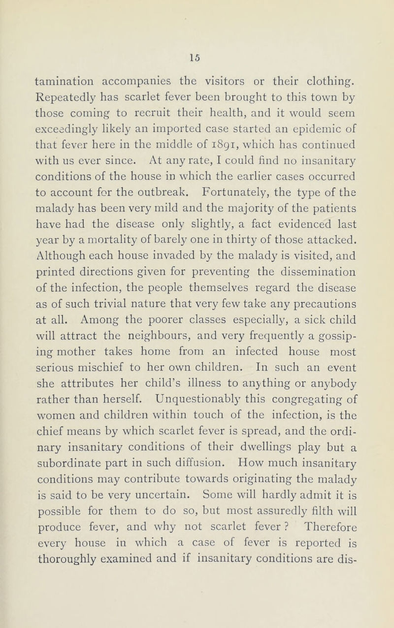 tamination accompanies the visitors or their clothing. Repeatedly has scarlet fever been brought to this town by those coming to recruit their health, and it would seem exceedingly likely an imported case started an epidemic of that fever here in the middle of 1891, which has continued with us ever since. At any rate, I could find no insanitary conditions of the house in which the earlier cases occurred to account for the outbreak. Fortunately, the type of the malady has been very mild and the majority of the patients have had the disease only slightly, a fact evidenced last year by a mortality of barely one in thirty of those attacked. Although each house invaded by the malady is visited, and printed directions given for preventing the dissemination of the infection, the people themselves regard the disease as of such trivial nature that very few take any precautions at all. Among the poorer classes especially, a sick child will attract the neighbours, and very frequently a gossip- ing mother takes home from an infected house most serious mischief to her own children. In such an event she attributes her child’s illness to anything or anybody rather than herself. Unquestionably this congregating of women and children within touch of the infection, is the chief means by which scarlet fever is spread, and the ordi- nary insanitary conditions of their dwellings play but a subordinate part in such diffusion. How much insanitary conditions may contribute towards originating the malady is said to be very uncertain. Some will hardly admit it is possible for them to do so, but most assuredly filth will produce fever, and why not scarlet fever ? Therefore every house in which a case of fever is reported is thoroughly examined and if insanitary conditions are dis-