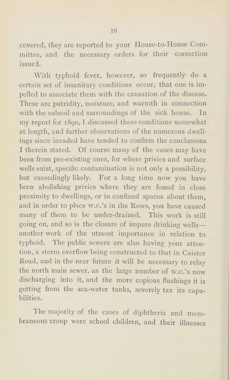 covered, they are reported to your House-to-House Com- mittee, and the necessary orders for their correction issued. With typhoid fever, however, so frequently do a certain set of insanitary conditions occur, that one is im- pelled to associate them with the causation of the disease. These are putridity, moisture, and warmth in connection with the subsoil and surroundings of the sick house. In my report for 1890, I discussed these conditions somewhat at length, and further observations of the numerous dwell- ings since invaded have tended to confirm the conclusions I therein stated. Of course many of the cases may have been from pre-existing ones, for where privies and surface wells exist, specific contamination is not only a possibility, but exceedingly likely. For a long time now you have been abolishing privies where they are found in close proximity to dwellings, or in confined spaces about them, and in order to place w.c.’s in the Rows, you have caused many of them to be under-drained. This work is still going on, and so is the closure of impure drinking wells— another work of the utmost importance in relation to typhoid. The public sewers are also having your atten- tion, a storm overflow being constructed to that in Caister Road, and in the near future it will be necessary to relay the north main sewer, as the large number of w.c.’s now discharging into it, and the more copious flushings it is getting from the sea-water tanks, severely tax its capa- bilities. The majority of the cases of diphtheria and mem- braneous croup were school children, and their illnesses