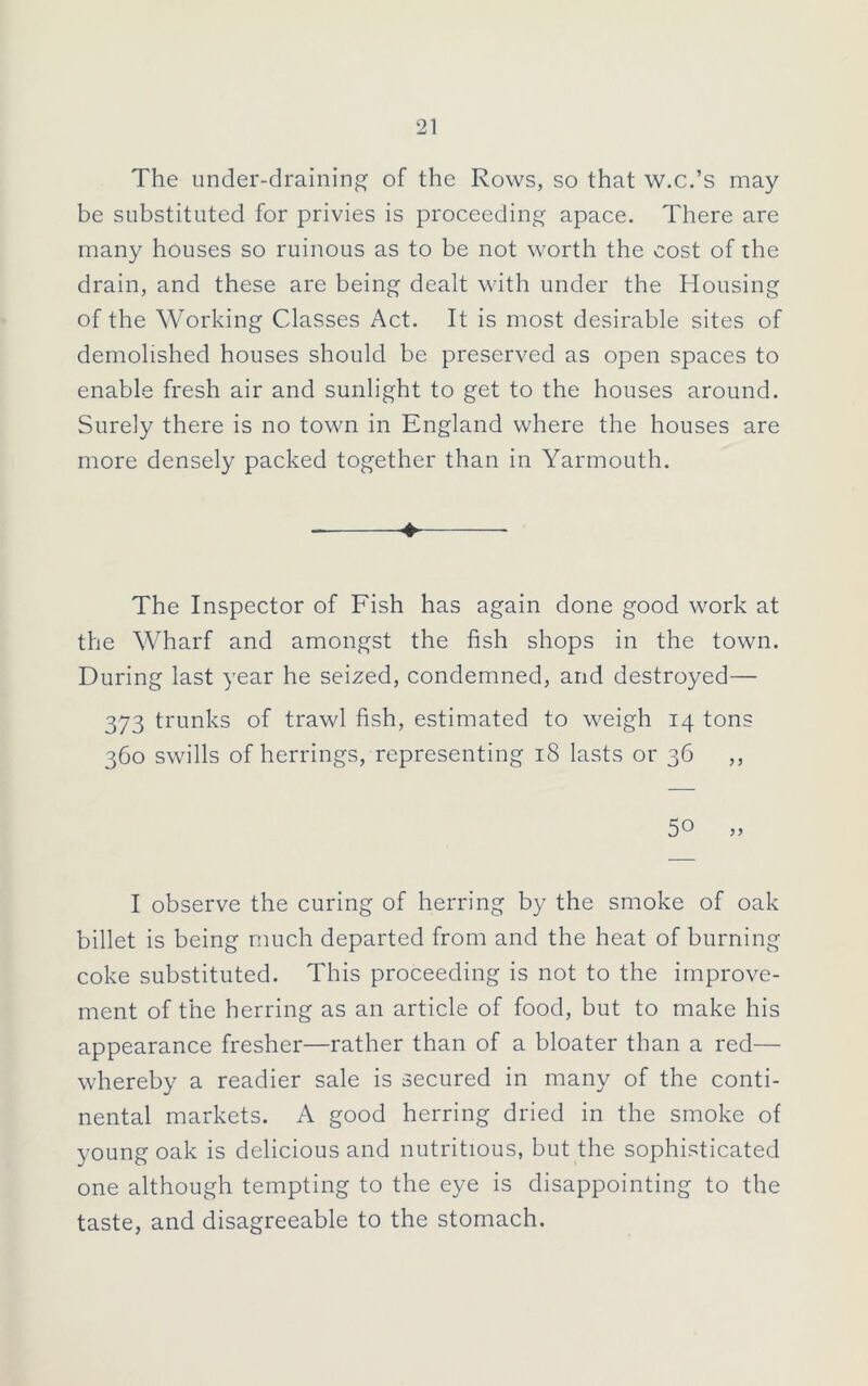 The under-draining of the Rows, so that w.c.’s may be substituted for privies is proceeding apace. There are many houses so ruinous as to be not worth the cost of the drain, and these are being dealt with under the Housing of the Working Classes Act. It is most desirable sites of demolished houses should be preserved as open spaces to enable fresh air and sunlight to get to the houses around. Surely there is no town in England where the houses are more densely packed together than in Yarmouth. ♦ The Inspector of Fish has again done good work at the Wharf and amongst the fish shops in the town. During last year he seized, condemned, and destroyed— 373 trunks of trawl fish, estimated to weigh 14 tons 360 swills of herrings, representing 18 lasts or 36 ,, 50 „ I observe the curing of herring by the smoke of oak billet is being much departed from and the heat of burning coke substituted. This proceeding is not to the improve- ment of the herring as an article of food, but to make his appearance fresher—rather than of a bloater than a red— whereby a readier sale is secured in many of the conti- nental markets. A good herring dried in the smoke of young oak is delicious and nutritious, but the sophisticated one although tempting to the eye is disappointing to the taste, and disagreeable to the stomach.