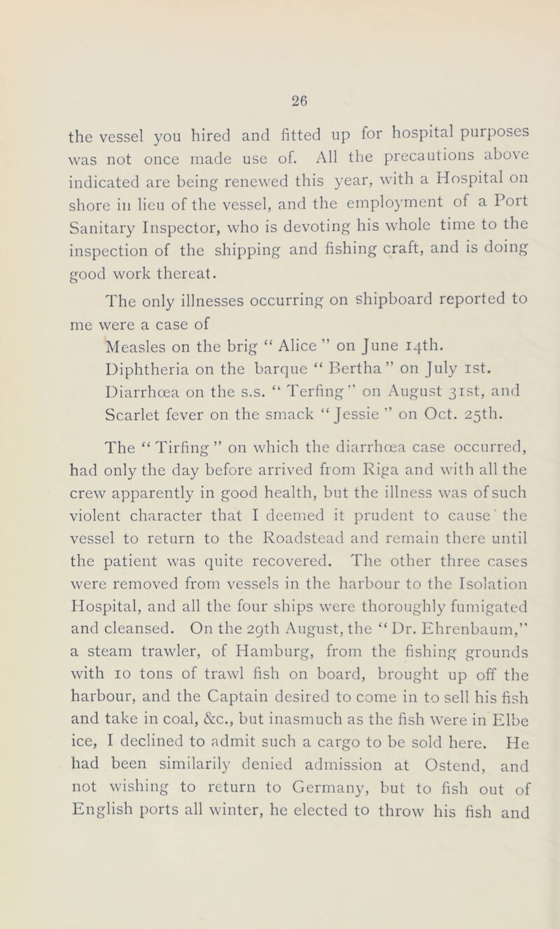 the vessel you hired and fitted up tor hospital purposes was not once made use of. All the precautions above indicated are being renewed this year, with a Hospital on shore in lieu of the vessel, and the employment of a Port Sanitary Inspector, who is devoting his whole time to the inspection of the shipping and fishing craft, and is doing good work thereat. The only illnesses occurring on shipboard reported to me were a case of Measles on the brig “ Alice ” on June 14th. Diphtheria on the barque “ Bertha” on July 1st. Diarrhoea on the s.s. “ Terfing” on August 31st, and Scarlet fever on the smack “Jessie ” on Oct. 25th. The “ Tirfing ” on which the diarrhoea case occurred, had only the day before arrived from Riga and with all the crew apparently in good health, but the illness was of such violent character that I deemed it prudent to cause' the vessel to return to the Roadstead and remain there until the patient was quite recovered. The other three cases were removed from vessels in the harbour to the Isolation Hospital, and all the four ships were thoroughly fumigated and cleansed. On the 29th August, the “ Dr. Ehrenbaum,” a steam trawler, of Hamburg, from the fishing grounds with 10 tons of trawl fish on board, brought up off the harbour, and the Captain desired to come in to sell his fish and take in coal, &c., but inasmuch as the fish were in Elbe ice, I declined to admit such a cargo to be sold here. He had been similarily denied admission at Ostend, and not wishing to return to Germany, but to fish out of English ports all winter, he elected to throw his fish and