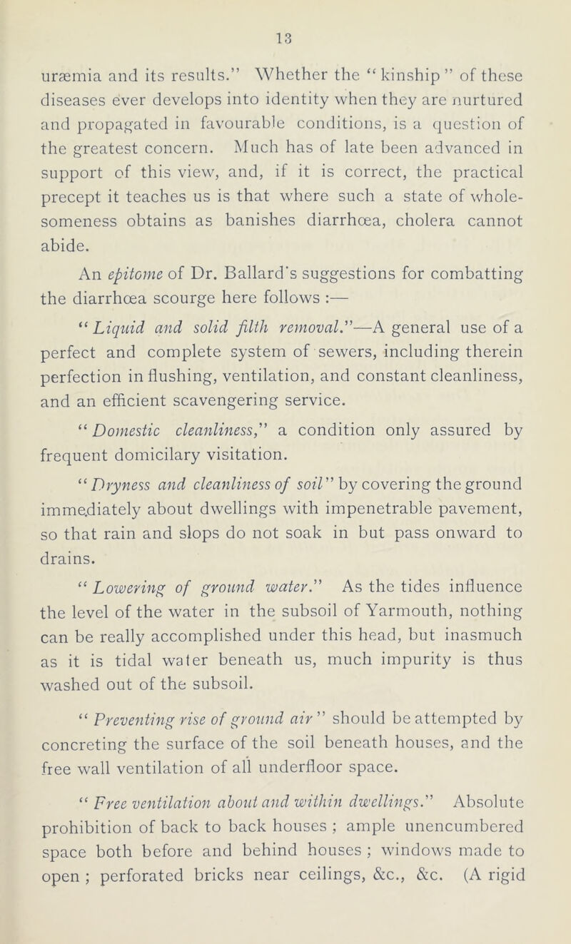 uraemia and its results.” Whether the “ kinship ” of these diseases ever develops into identity when they are nurtured and propagated in favourable conditions, is a question of the greatest concern. Much has of late been advanced in support of this view, and, if it is correct, the practical precept it teaches us is that where such a state of whole- someness obtains as banishes diarrhoea, cholera cannot abide. An epitome of Dr. Ballard's suggestions for combatting the diarrhoea scourge here follows :— “ Liquid and solid filth removal.—A general use of a perfect and complete system of sewers, including therein perfection in flushing, ventilation, and constant cleanliness, and an efficient scavengering service. “ Domestic cleanliness, a condition only assured by frequent domicilary visitation. “ Dryness and cleanliness of soil by covering the ground immediately about dwellings with impenetrable pavement, so that rain and slops do not soak in but pass onward to drains. “ Lowering of ground water. As the tides influence the level of the water in the subsoil of Yarmouth, nothing can be really accomplished under this head, but inasmuch as it is tidal water beneath us, much impurity is thus washed out of the subsoil. “ Preventing rise of ground air should be attempted by concreting the surface of the soil beneath houses, and the free wall ventilation of all underfloor space. “ Free ventilation about and within dwellings. Absolute prohibition of back to back houses ; ample unencumbered space both before and behind houses ; windows made to open ; perforated bricks near ceilings, &c., &c. (A rigid