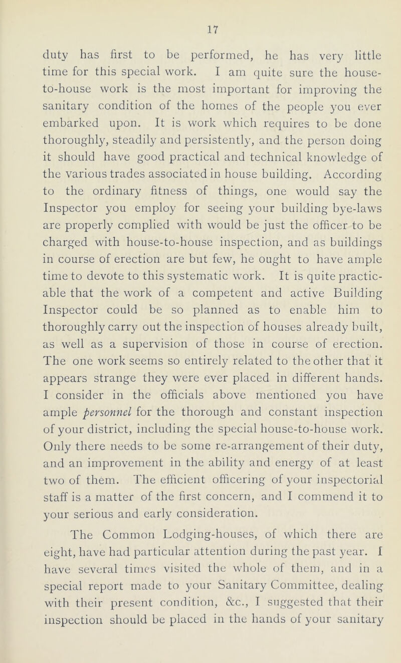 duty has first to be performed, he has very little time for this special work. I am quite sure the house- to-house work is the most important for improving the sanitary condition of the homes of the people you ever embarked upon. It is work which requires to be done thoroughly, steadily and persistently, and the person doing it should have good practical and technical knowledge of the various trades associated in house building. According to the ordinary fitness of things, one would say the Inspector you employ for seeing your building bye-laws are properly complied with would be just the officer to be charged with house-to-house inspection, and as buildings in course of erection are but few, he ought to have ample time to devote to this systematic work. It is quite practic- able that the work of a competent and active Building Inspector could be so planned as to enable him to thoroughly carry out the inspection of houses already built, as well as a supervision of those in course of erection. The one work seems so entirely related to the other that it appears strange they were ever placed in different hands. I consider in the officials above mentioned you have ample personnel for the thorough and constant inspection of your district, including the special house-to-house work. Only there needs to be some re-arrangement of their duty, and an improvement in the ability and energy of at least two of them. The efficient officering of your inspectorial staff is a matter of the first concern, and I commend it to your serious and early consideration. The Common Lodging-houses, of which there are eight, have had particular attention during the past year. I have several times visited the whole of them, and in a special report made to your Sanitary Committee, dealing with their present condition, &c., I suggested that their inspection should be placed in the hands of your sanitary