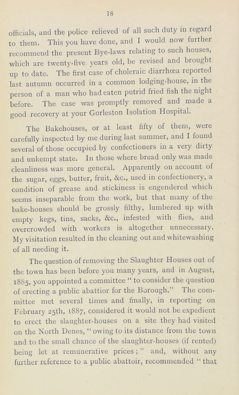 officials, and the police relieved of all such duty in regard to them. This you have done, and I would now further recommend the present Bye-laws relating to such houses, which are twenty-five years old, be revised and brought up to date. The first case of choleraic diarrhoea reported last autumn occurred in a common lodging-house, in the person of a man who had eaten putrid fiied fish the night before. The case was promptly removed and made a good recovery at your Gorleston Isolation Hospital. The Bakehouses, or at least fifty of them, weie carefully inspected by me during last summer, and I found several of those occupied by confectioners in a very dirty and unkempt state. In those where bread only was made cleanliness was more general. Apparently on account of the sugar, eggs, butter, fruit, &c., used in confectioneiy, a condition of grease and stickiness is engendeied which seems inseparable from the work, but that many of the bake-houses should be grossly filthy, lumbered up with empty kegs, tins, sacks, &c., infested with flies, and overcrowded with workers is altogether unnecessary. My visitation resulted in the cleaning out and whitewashing of all needing it. The question of removing the Slaughter Houses out of the town has been before you many years, and in August, 1885, you appointed a committee “ to consider the question of erecting a public abattior for the Borough/’ The com- mittee met several times and finally, in reporting on February 25th, 1887, considered it would not be expedient to erect the slaughter-houses on a site they had visited on the North Denes, “ owing to its distance from the town and to the small chance of the slaughter-houses (if rented) being let at remunerative prices ; ” and, without any further reference to a public abattoir, recommended “ that