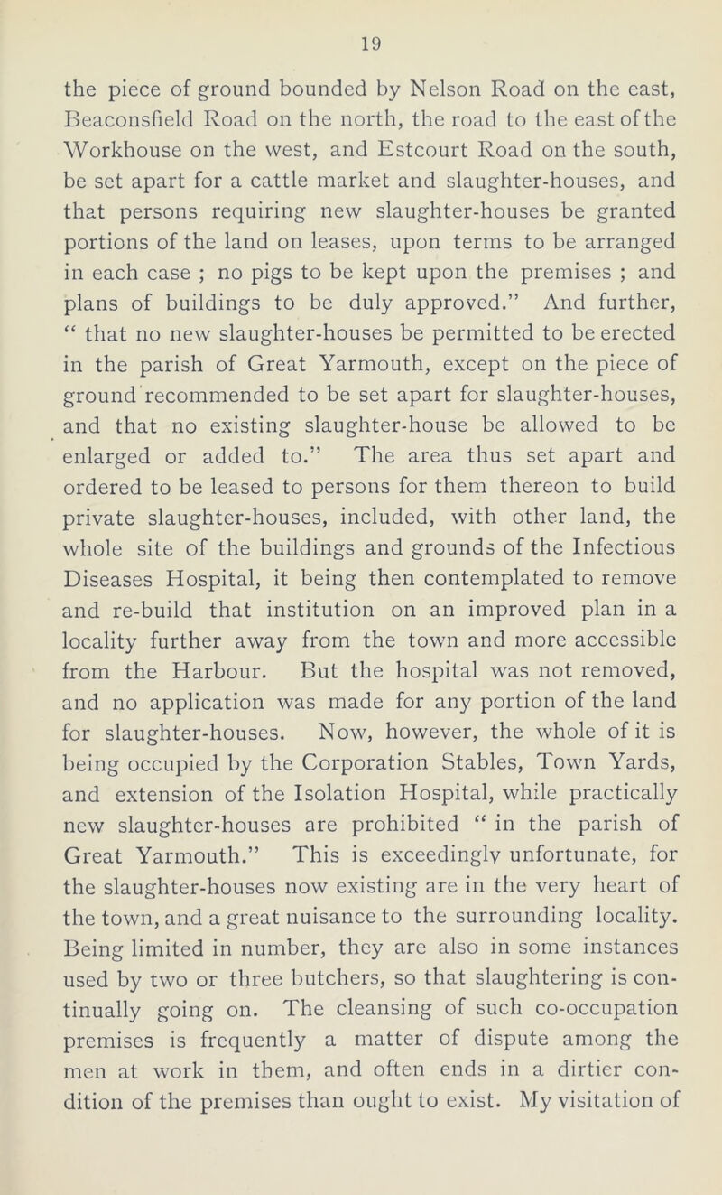 the piece of ground bounded by Nelson Road on the east, Beaconsfield Road on the north, the road to the east of the Workhouse on the west, and Estcourt Road on the south, be set apart for a cattle market and slaughter-houses, and that persons requiring new slaughter-houses be granted portions of the land on leases, upon terms to be arranged in each case ; no pigs to be kept upon the premises ; and plans of buildings to be duly approved.” And further, “ that no new slaughter-houses be permitted to be erected in the parish of Great Yarmouth, except on the piece of ground recommended to be set apart for slaughter-houses, and that no existing slaughter-house be allowed to be enlarged or added to.” The area thus set apart and ordered to be leased to persons for them thereon to build private slaughter-houses, included, with other land, the whole site of the buildings and grounds of the Infectious Diseases Hospital, it being then contemplated to remove and re-build that institution on an improved plan in a locality further away from the town and more accessible from the Harbour. But the hospital was not removed, and no application was made for any portion of the land for slaughter-houses. Now, however, the whole of it is being occupied by the Corporation Stables, Town Yards, and extension of the Isolation Hospital, while practically new slaughter-houses are prohibited “ in the parish of Great Yarmouth.” This is exceedingly unfortunate, for the slaughter-houses now existing are in the very heart of the town, and a great nuisance to the surrounding locality. Being limited in number, they are also in some instances used by two or three butchers, so that slaughtering is con- tinually going on. The cleansing of such co-occupation premises is frequently a matter of dispute among the men at work in them, and often ends in a dirtier con- dition of the premises than ought to exist. My visitation of