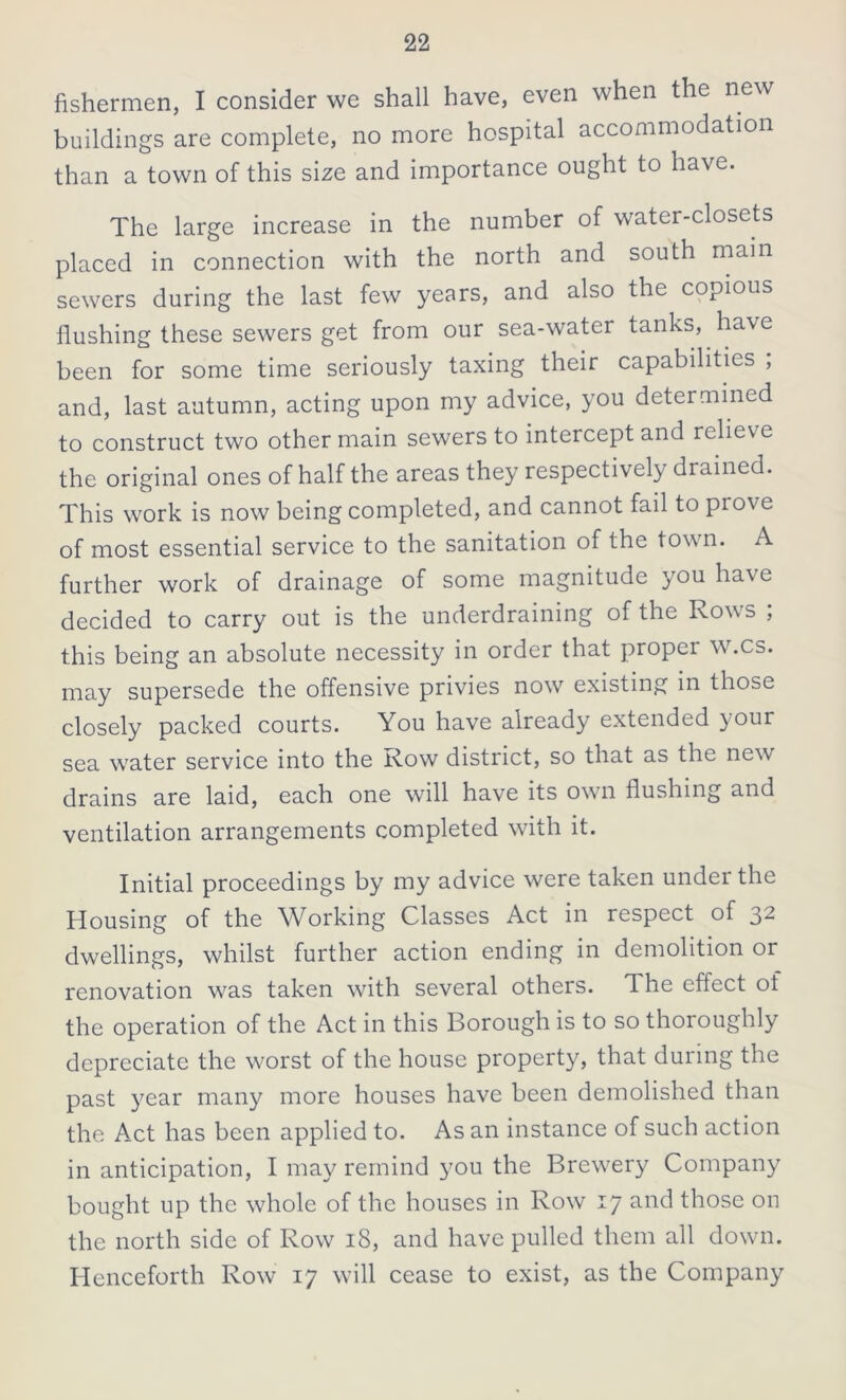 fishermen, I consider we shall have, even when the new buildings are complete, no more hospital accommodation than a town of this size and importance ought to have. The large increase in the number of water-closets placed in connection with the north and south main sewers during the last few years, and also the copious flushing these sewers get from our sea-water tanks, have been for some time seriously taxing their capabilities ; and, last autumn, acting upon my advice, you determined to construct two other main sewers to intercept and relieve the original ones of half the areas they respectively drained. This work is now being completed, and cannot fail to piove of most essential service to the sanitation of the town. A further work of drainage of some magnitude you have decided to carry out is the underdraining of the Rows ; this being an absolute necessity in order that proper w.cs. may supersede the offensive privies now existing in those closely packed courts. You have already extended }Our sea water service into the Row district, so that as the new drains are laid, each one will have its own flushing and ventilation arrangements completed with it. Initial proceedings by my advice were taken under the Housing of the Working Classes Act in respect of 32 dwellings, whilst further action ending in demolition or renovation was taken with several others. The effect of the operation of the Act in this Borough is to so thoroughly depreciate the worst of the house property, that during the past year many more houses have been demolished than the Act has been applied to. As an instance of such action in anticipation, I may remind you the Brewery Company bought up the whole of the houses in Row 17 and those on the north side of Row 18, and have pulled them all down. Henceforth Row 17 will cease to exist, as the Company