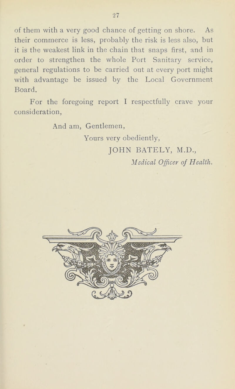 of them with a very good chance of getting on shore. As their commerce is less, probably the risk is less also, but it is the weakest link in the chain that snaps first, and in order to strengthen the whole Port Sanitary service, general regulations to be carried out at every port might with advantage be issued by the Local Government Board. For the foregoing report I respectfully crave your consideration, And am, Gentlemen, Yours very obediently, JOHN BATELY, M.D., Medical Officer of Health.