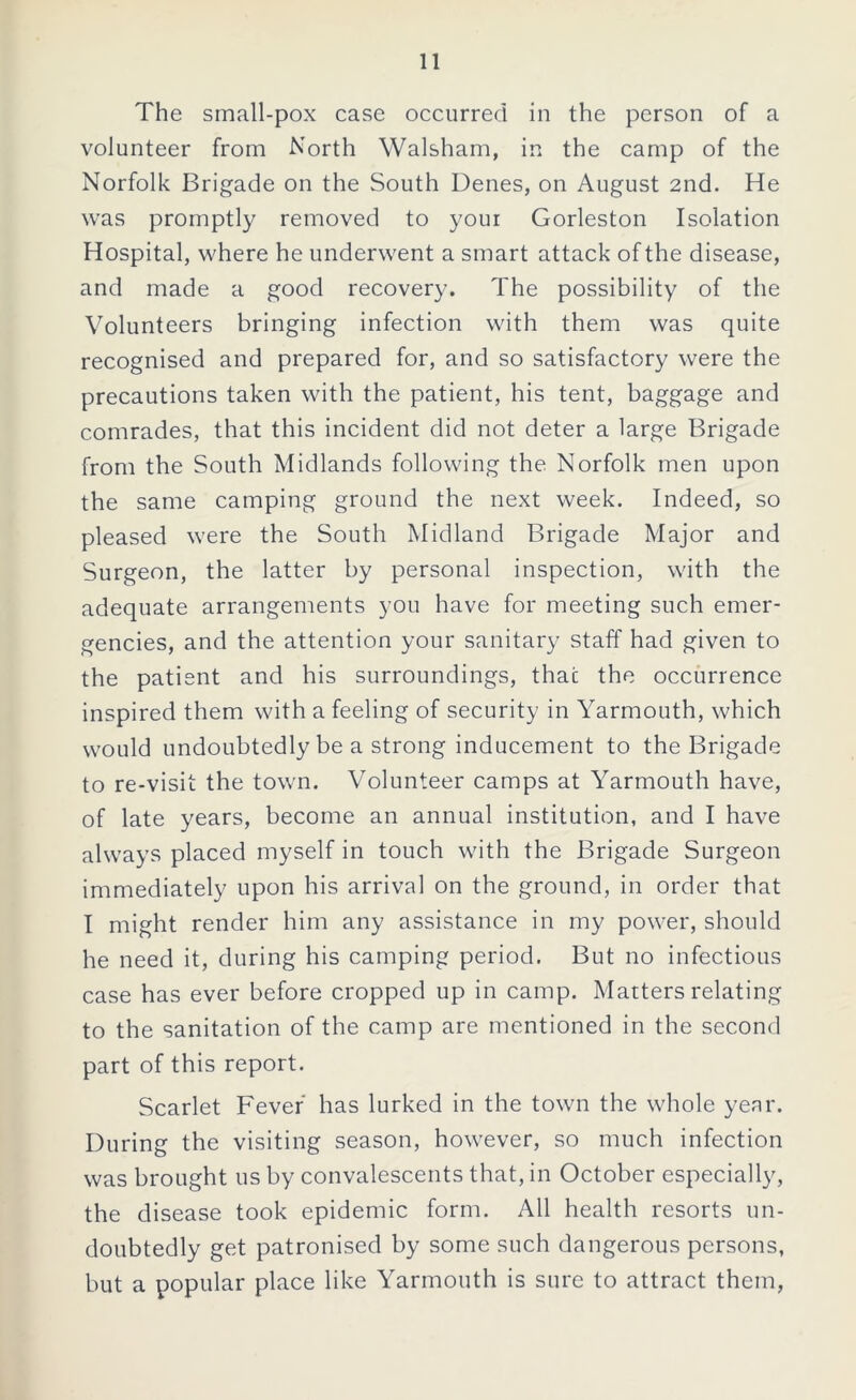 The small-pox case occurred in the person of a volunteer from North Walsham, in the camp of the Norfolk Brigade on the South Denes, on August 2nd. He was promptly removed to your Gorleston Isolation Hospital, where he underwent a smart attack of the disease, and made a good recovery. The possibility of the Volunteers bringing infection with them was quite recognised and prepared for, and so satisfactory were the precautions taken with the patient, his tent, baggage and comrades, that this incident did not deter a large Brigade from the South Midlands following the Norfolk men upon the same camping ground the next week. Indeed, so pleased were the South Midland Brigade Major and Surgeon, the latter by personal inspection, with the adequate arrangements you have for meeting such emer- gencies, and the attention your sanitary staff had given to the patient and his surroundings, that the occurrence inspired them with a feeling of security in Yarmouth, which would undoubtedly be a strong inducement to the Brigade to re-visit the town. Volunteer camps at Yarmouth have, of late years, become an annual institution, and I have always placed myself in touch with the Brigade Surgeon immediately upon his arrival on the ground, in order that I might render him any assistance in my power, should he need it, during his camping period. But no infectious case has ever before cropped up in camp. Matters relating to the sanitation of the camp are mentioned in the second part of this report. Scarlet Fever has lurked in the town the whole year. During the visiting season, however, so much infection was brought us by convalescents that, in October especially, the disease took epidemic form. All health resorts un- doubtedly get patronised by some such dangerous persons, but a popular place like Yarmouth is sure to attract them,