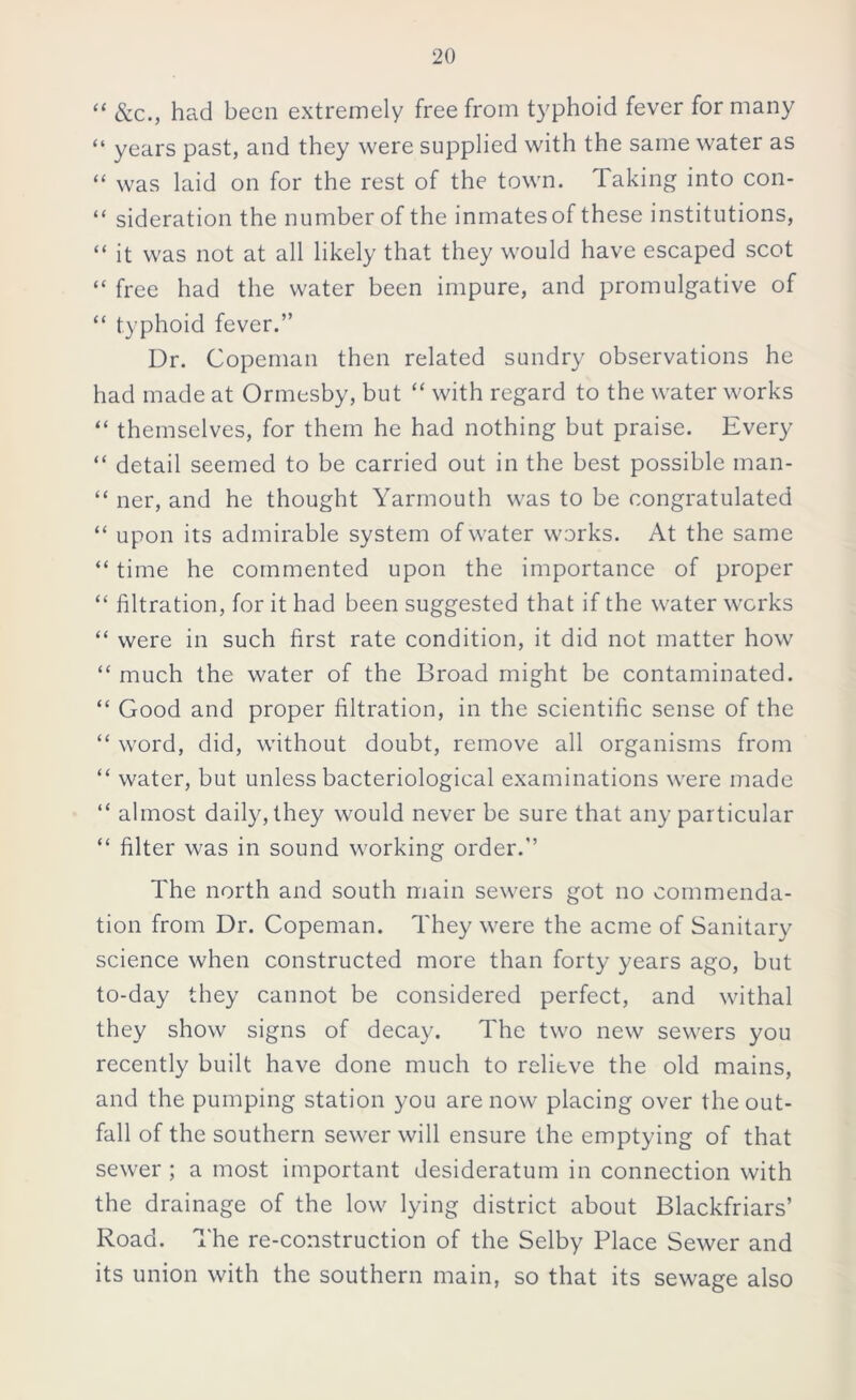 “ &c., had been extremely free from typhoid fever for many “ years past, and they were supplied with the same water as “ was laid on for the rest of the town. Taking into con- “ sideration the number of the inmates of these institutions, “ it was not at all likely that they would have escaped scot “ free had the water been impure, and promulgative of “ typhoid fever.” Dr. Copeman then related sundry observations he had made at Ormesby, but “ with regard to the water works “ themselves, for them he had nothing but praise. Every “ detail seemed to be carried out in the best possible man- “ ner, and he thought Yarmouth was to be congratulated “ upon its admirable system of water works. At the same “ time he commented upon the importance of proper “ filtration, for it had been suggested that if the water works “ were in such first rate condition, it did not matter how “ much the water of the Broad might be contaminated. “ Good and proper filtration, in the scientific sense of the “ word, did, without doubt, remove all organisms from “ water, but unless bacteriological examinations were made “ almost daily, they would never be sure that any particular “ filter was in sound working order.” The north and south main sewers got no commenda- tion from Dr. Copeman. They were the acme of Sanitary science when constructed more than forty years ago, but to-day they cannot be considered perfect, and withal they show signs of decay. The two new sewers you recently built have done much to relitve the old mains, and the pumping station you are now placing over the out- fall of the southern sewer will ensure the emptying of that sewer ; a most important desideratum in connection with the drainage of the low lying district about Blackfriars’ Road. The re-construction of the Selby Place Sewer and its union with the southern main, so that its sewage also