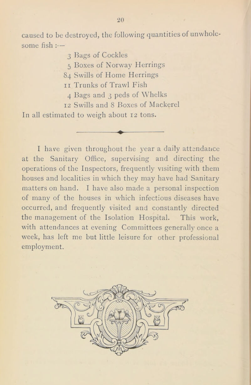 caused to be destroyed, the following quantities of unwhole- some fish :— 3 Bags of Cockles 5 Boxes of Norway Herrings Sq Swills of Home Herrings 11 Trunks of Trawl Fish 4 Bags and 3 peds of Whelks 12 Swills and 8 Boxes of Mackerel In all estimated to weigh about 12 tons. I have given throughout the year a daily attendance at the Sanitary Office, supervising and directing the operations of the Inspectors, frequently visiting with them houses and localities in which they may have had Sanitary matters on hand. I have also made a personal inspection of many of the houses in which infectious diseases have occurred, and frequently visited and constantly directed the management of the Isolation Hospital. This work, with attendances at evening Committees generally once a week, has left me but little leisure for other professional employment.