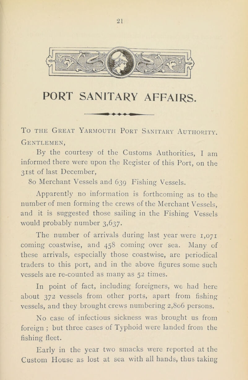 PORT SANITARY AFFAIRS. To the Great Yarmouth Port Sanitary Authority. Gentlemen, By the courtesy of the Customs Authorities, I am informed there were upon the Register of this Port, on the 31st of last December, 80 Merchant Vessels and 639 Fishing Vessels. Apparently no information is forthcoming as to the number of men forming the crews of the Merchant Vessels, and it is suggested those sailing in the Fishing Vessels would probably number 3,637. The number of arrivals during last year were 1,071 coming coastwise, and 458 coming over sea. Many of these arrivals, especially those coastwise, are periodical traders to this port, and in the above figures some such vessels are re-counted as many as 52 times. In point of fact, including foreigners, we had here about 372 vessels from other ports, apart from fishing vessels, and they brought crews numbering 2,806 persons. No case of infectious sickness was brought us from foreign ; but three cases of Typhoid were landed from the fishing fleet. Early in the year two smacks were reported at the Custom House as lost at sea with all hands, thus taking