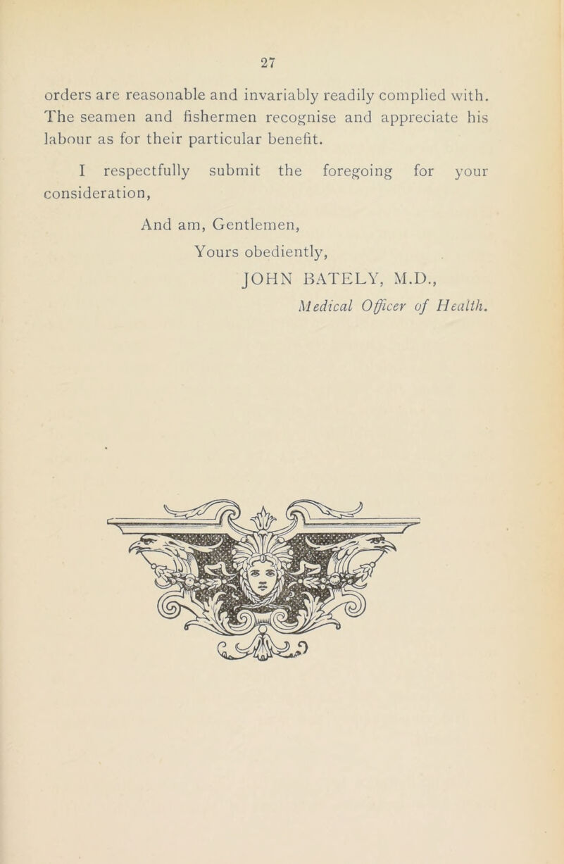 orders are reasonable and invariably readily complied with. The seamen and fishermen recognise and appreciate his labour as for their particular benefit. I respectfully submit the foregoing for your consideration, And am, Gentlemen, Yours obediently, JOHN BATELY, M.D., Medical Officer of Health. 0