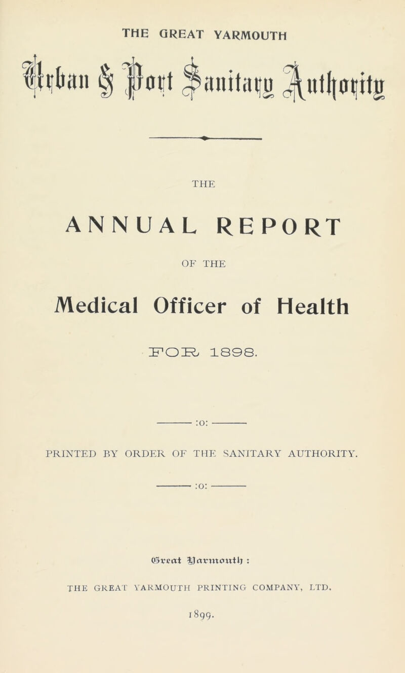 THE GREAT YARMOUTH THE ANNUAL REPORT OF THE Medical Officer of Health ZFOIR, 1898. PRINTED BY ORDER OF THE SANITARY AUTHORITY. Ofrvcrtt IJnvmcmHj : THE GREAT YARMOUTH PRINTING COMPANY, LTD.