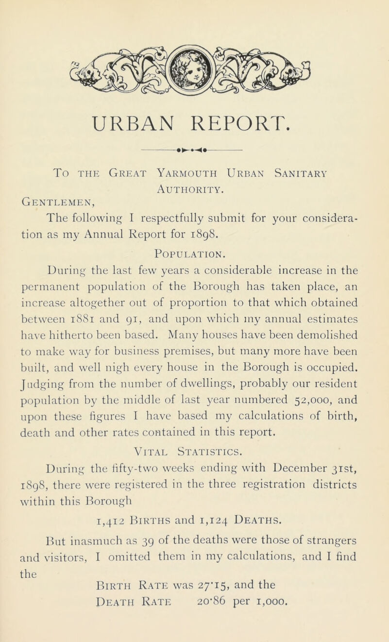 URBAN REPORT. To the Great Yarmouth Urban Sanitary Authority. Gentlemen, The following I respectfully submit for your considera- tion as my Annual Report for 1898. Population. During the last few years a considerable increase in the permanent population of the Borough has taken place, an increase altogether out of proportion to that which obtained between 1881 and 91, and upon which my annual estimates have hitherto been based. Many houses have been demolished to make way for business premises, but many more have been built, and well nigh every house in the Borough is occupied. Judging from the number of dwellings, probably our resident population by the middle of last year numbered 52,000, and upon these figures I have based my calculations of birth, death and other rates contained in this report. Vital Statistics. During the fifty-two weeks ending with December 31st, 1898, there were registered in the three registration districts within this Borough 1,412 Births and 1,124 Deaths. But inasmuch as 39 of the deaths were those of strangers and visitors, I omitted them in my calculations, and I find the Birth Rate was 27*15, and the Death Rate 20*86 per 1,000.