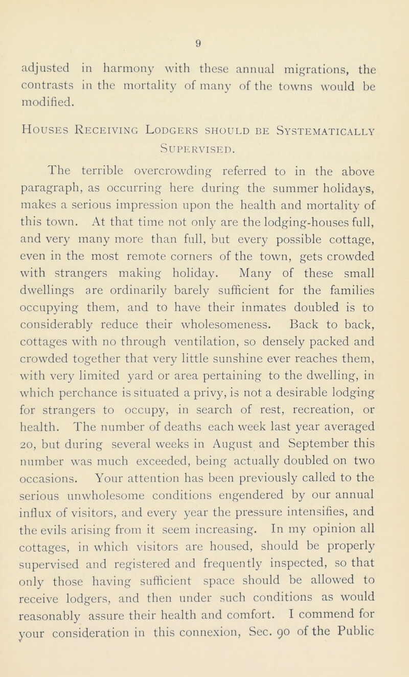 adjusted in harmony with these annual migrations, the contrasts in the mortality of many of the towns would be modified. Houses Receiving Lodgers should be Systematically Supervised. The terrible overcrowding referred to in the above paragraph, as occurring here during the summer holidays, makes a serious impression upon the health and mortality of this town. At that time not only are the lodging-houses full, and very many more than full, but every possible cottage, even in the most remote corners of the town, gets crowded with strangers making holiday. Many of these small dwellings are ordinarily barely sufficient for the families occupying them, and to have their inmates doubled is to considerably reduce their wholesomeness. Back to back, cottages with no through ventilation, so densely packed and crowded together that very little sunshine ever reaches them, with very limited yard or area pertaining to the dwelling, in which perchance is situated a privy, is not a desirable lodging for strangers to occupy, in search of rest, recreation, or health. The number of deaths each week last year averaged 20, but during several weeks in August and September this number was much exceeded, being actually doubled on two occasions. Your attention has been previously called to the serious unwholesome conditions engendered by our annual influx of visitors, and every year the pressure intensifies, and the evils arising from it seem increasing. In my opinion all cottages, in which visitors are housed, should be properly supervised and registered and frequently inspected, so that only those having sufficient space should be allowed to receive lodgers, and then under such conditions as would reasonably assure their health and comfort. I commend for your consideration in this connexion. Sec. 90 of the Public